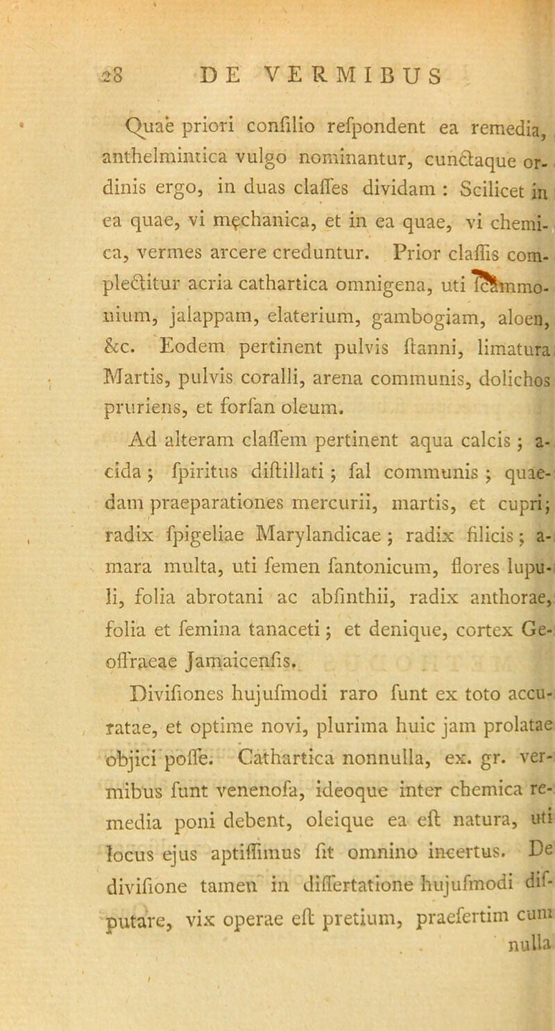 Quae priori confilio refpondent ea remedia, anthelmintica vulgo nominantur, cunclaque or- dinis ergo, in duas claites dividam : Scilicet in ea quae, vi mechanica, et in ea quae, vi chemi- ca, vermes arcere creduntur. Prior claffis com- ple&itur acria cathartica omnigena, uti IcSmmo- nium, jalappam, elaterium, gambogiam, aloen, kc. Eodem pertinent pulvis ftanni, limatura Martis, pulvis coralii, arena communis, dolichos pruriens, et forlan oleum. Ad alteram claflem pertinent aqua calcis; a- cida ; fpiritus diflillati; fal communis ; quae- dam praeparationes mercurii, martis, et cupri; radix fpigeliae Marylandicae ; radix filicis; a- mara multa, uti femen fantonicum, flores lupu- li, folia abrotani ac abfinthii, radix anthorae, folia et femina tanaceti; et denique, cortex Ge- oftraeae Jamaicenfis. Divifiones hujufmodi raro funt ex toto accu- ratae, et optime novi, plurima huic jam prolatae objici pofle. Cathartica nonnulla, ex. gr. ver- mibus funt venenofa, ideoque inter chemica re- media poni debent, oleique ea eft natura, uti locus ejus aptiflimus fit omnino incertus. De divifione tamen in diflfertatione hujufmodi dif- putare, vix operae eft pretium, praefertim cum nulla