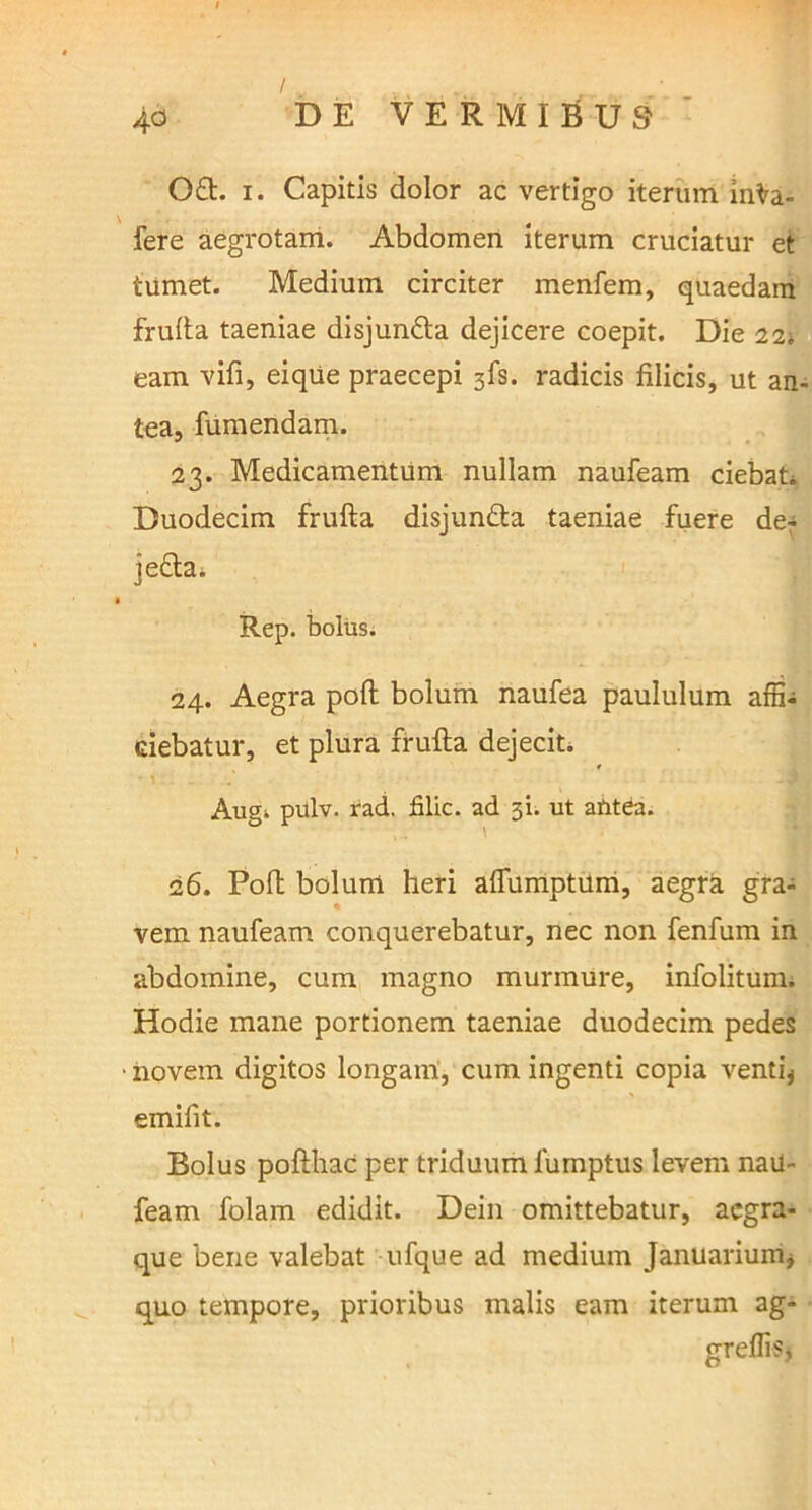 0£t. i. Capitis dolor ac vertigo iterum inVa- fere aegrotam. Abdomen iterum cruciatur et tumet. Medium circiter menfem, quaedam frufta taeniae disjun&a dejicere coepit. Die 22. eam vifi, eiqtie praecepi 3fs. radicis filicis, ut an- tea, fumendam. 23. Medicamentum nullam naufeam ciebat* Duodecim frufta disjun&a taeniae fuere de- je&a* Rep. bolus. 24. Aegra poli bolum naufea paululum affi- ciebatur, et plura frufta dejecit. Augk pulv. rad. filic. ad 31. ut antea. 26. Poft bolum heri aflumptum, aegra gra- vem naufeam conquerebatur, nec non fenfum in abdomine, cum magno murmure, infolitum. Hodie mane portionem taeniae duodecim pedes • novem digitos longam, cum ingenti copia venti* emifit. Bolus pofthac per triduum lumptus levem nau- feam folam edidit. Dein omittebatur, acgra- que bene valebat ufque ad medium Januarium, quo tempore, prioribus malis eam iterum ag- greffis,