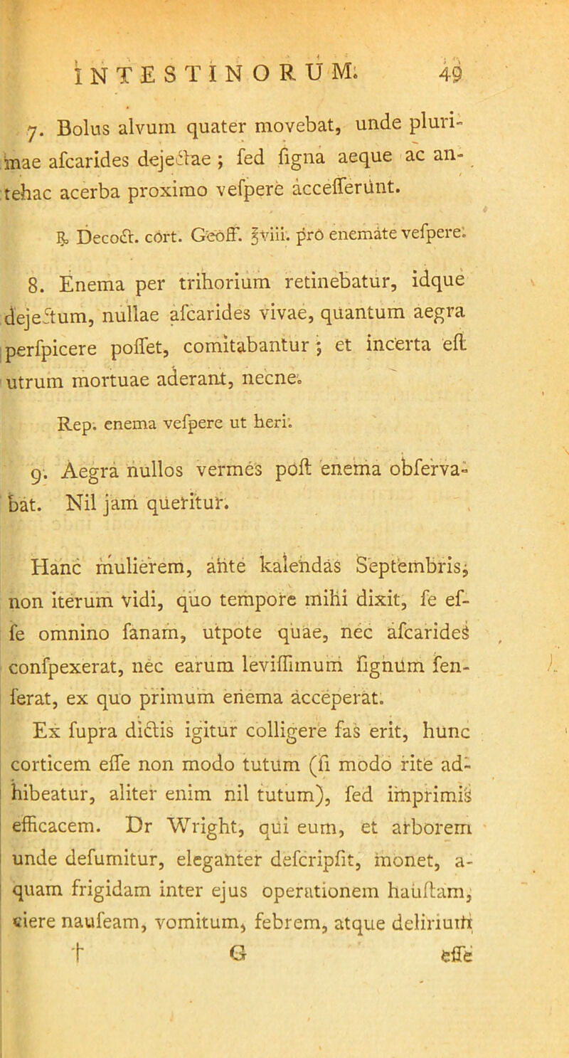 7. Bolus alvum quater movebat, unde pluri- mae afcarides dejeitae ; fed figna aeque ac an- tehac acerba proximo vefpere accefferunt. R, Decott. cort. G:eoff. Jviii. pro enemate vefpere: 8. Enema per trihorium retinebatur, idque dejeftum, nullae afcarides vivae, quantum aegra perfpicere poffet, comitabantur ; et incerta eft utrum mortuae aderant, necne. Rep. enema vefpere ut heri: 9. Aegra nullos vermes poft enema obferva- bat. Nil jam queritur. Hanc mulierem, ahte kalendaS Septembris^ non iterum vidi, quo tempore mihi dixit, fe ef- fe omnino fanam, utpote quae, nec afcarideS confpexerat, nec earum leviffimum fignum fen- ferat, ex quo primum enema acceperat. Ex fupra diftis igitur colligere fas erit, hunc corticem eife non modo tutum (fi modo rite ad- hibeatur, aliter enim nil tutum), fed irhprimri efficacem. Dr Wright, qui eum, et arborem unde defumitur, eleganter defcripfit, inonet, a- quam frigidam inter ejus operationem haiiflam, ciere naufeam, vomitum, febrem, atque delinuitx t G effe