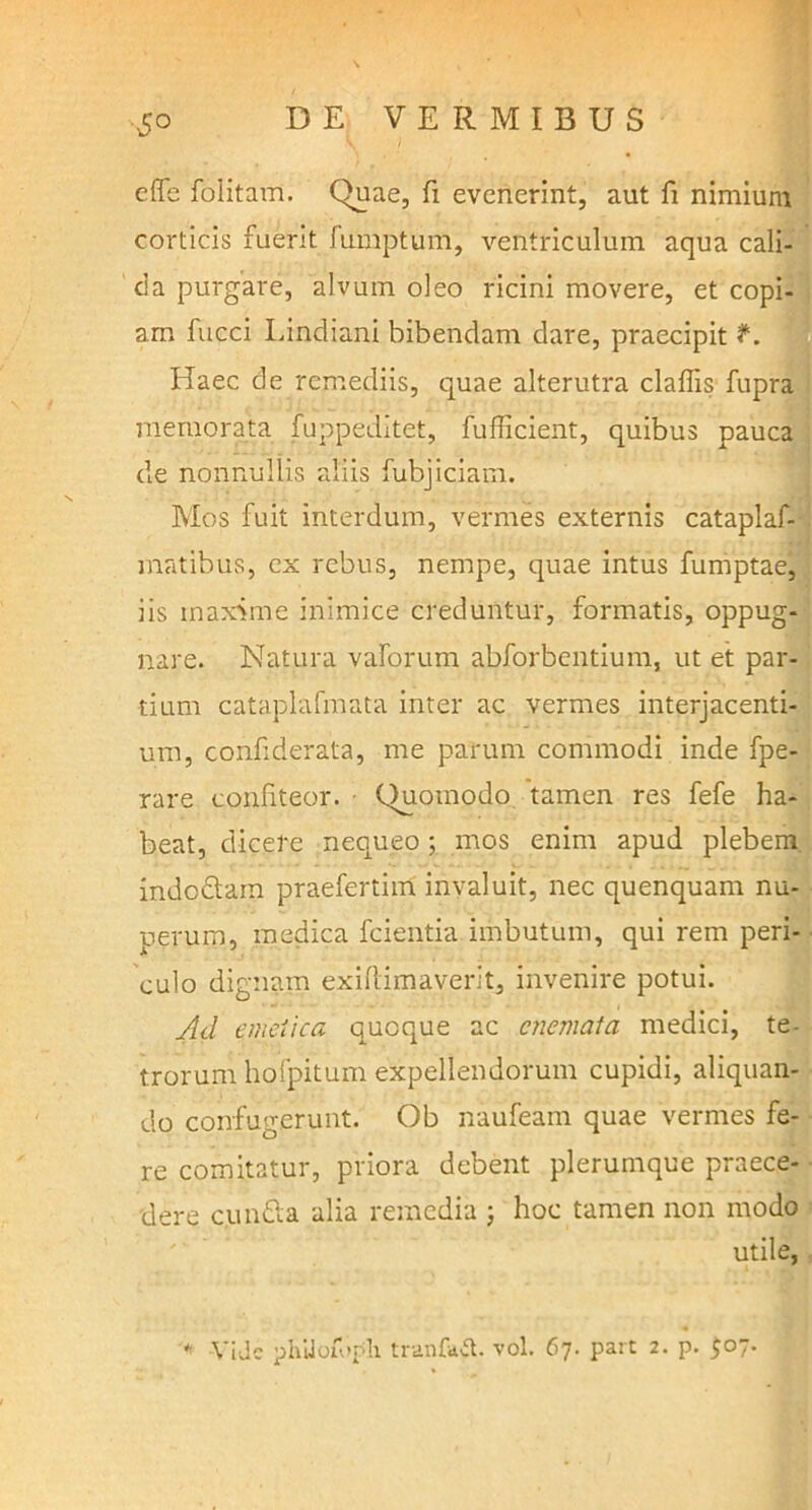 5° cffe folitam. Quae, fi evenerint, aut fi nimium corticis fuerit fumptum, ventriculum aqua cali- ci a purgare, alvum oleo ricini movere, et copi- am fucci Lindiani bibendam dare, praecipit J*. Haec de remediis, quae alterutra clafiis fupra memorata fuppeditet, fufficieiit, quibus pauca de nonnullis aliis fubjiciam. Mos fuit interdum, vermes externis cataplaf- matibus, ex rebus, nempe, quae intus fumptae, iis maxime inimice creduntur, formatis, oppug- nare. Natura vaforum abforbentium, ut et par- tium cataplafmata inter ac vermes interjacenti- um, confiderata, me parum commodi inde fpe- rare confiteor. - Quomodo tamen res fefe ha- beat, dicere nequeo ; mos enim apud plebem indodam praefertim invaluit, nec quenquam nu- perum, medica fcientia imbutum, qui rem peri- culo dignam exiftimaverit, invenire potui. Ad emetica quoque ac cnemata medici, te- trorum hofpitum expellendorum cupidi, aliquan- do confugerunt. Ob naufeam quae vermes fe- re comitatur, priora debent plerumque praece- dere eunda alia remedia ; hoc tamen non modo utile, ViJc phUoifipli tranfatf. vol. 67. part 2. p. $07.