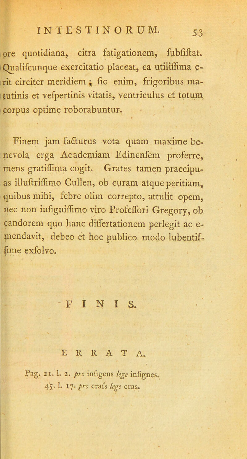 pre quotidiana, citra fatigationem, fubfiftat. i Qualifcunque exercitatio placeat, ea utiliflima e- irit circiter meridiem ; fic enim, frigoribus ma- tutinis et vefpertinis vitatis, ventriculus et totum, corpus optime roborabuntur. Finem jam fadlurus vota quam maxime be- nevola erga Academiam Edinenfem proferre, mens gratiffima cogit. G rates tamen praecipu- as illuflriffimo Cullen, ob curam atque peritiam, quibus mihi, febre olim correpto, attulit opem, nec non infigniflimo viro Profeifori Gregory, ob candorem quo hanc diflertationem perlegit ac e- mendavit, debeo et hoc publico modo lubenthb (ime exfolvo. FINIS. ERRATA. Pag. 21. 1. 2. pro infigens lege infignes. 45- 17- Pro crafs lege cras.