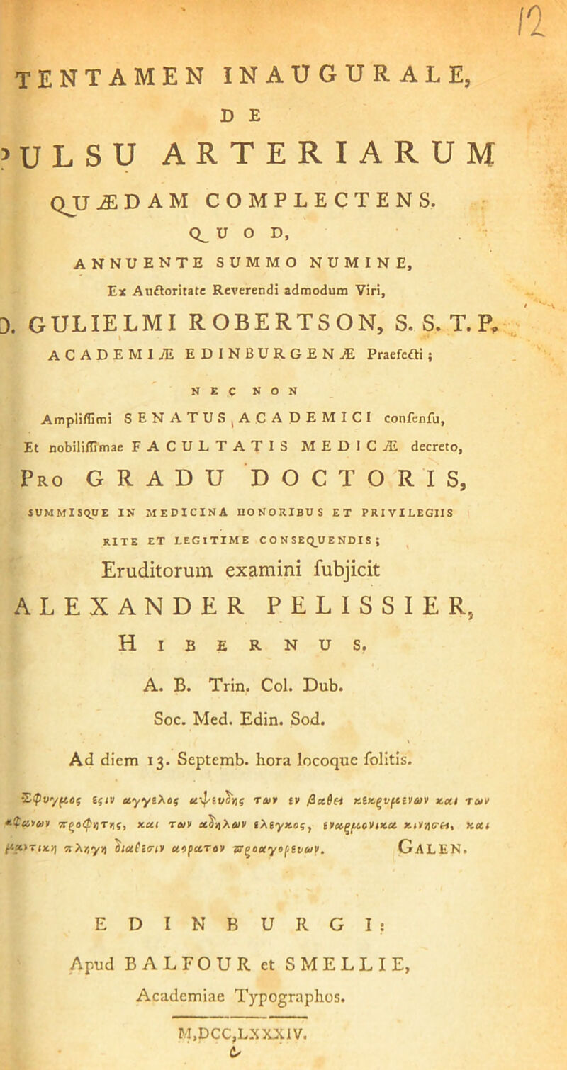 tentamen inaugurale, D E 5 U L S U ARTERIARUM QJJ iE D A M COMPLECTENS. CL U O D, ANNUENTE SUMMO NUMINE, Ex Aiiftoritate Reverendi admodum Viri, 3. gulielmi robertson, s. s. t.p, I ACADEMIJE EDINBURGENjE Praefefti ; NEC NON Ampliflimi SENATUS1ACADEMICI confenfu, Et nobiliilimae FACULTATIS M E D I C jE decreto, Pro GRADU DOCTORIS, SUMMISQUE IN MEDICINA HONORIBUS ET PRIVILEGIIS RITE ET LEGITIME C O N SEQ_U E ND I S ; Eruditorum examini fubjicit ALEXANDER PELISSIER, Hibernus. A. B. Trin. Coi. Dub. Soc. Med. Edin. Sod. \ Ad diem 13. Septemb. hora locoque folitis. Stpvyfeeg i$iv uyytXof ttof £v /3ct6(i Ktx^vpctvtuv xai t<sh> 7r^o<pnTrii} xca twv x^Xa/v iXeyicos, tvotf>f,ion>cct Kcti fiam*!] nXtyy) oioetinv ccopccrav tr^oecyopiiay. GaLEN. E D I N B U R G I : Apud BALFOUR et S MELLI E, Academiae Typographos. M,DCC,LXXX1V.
