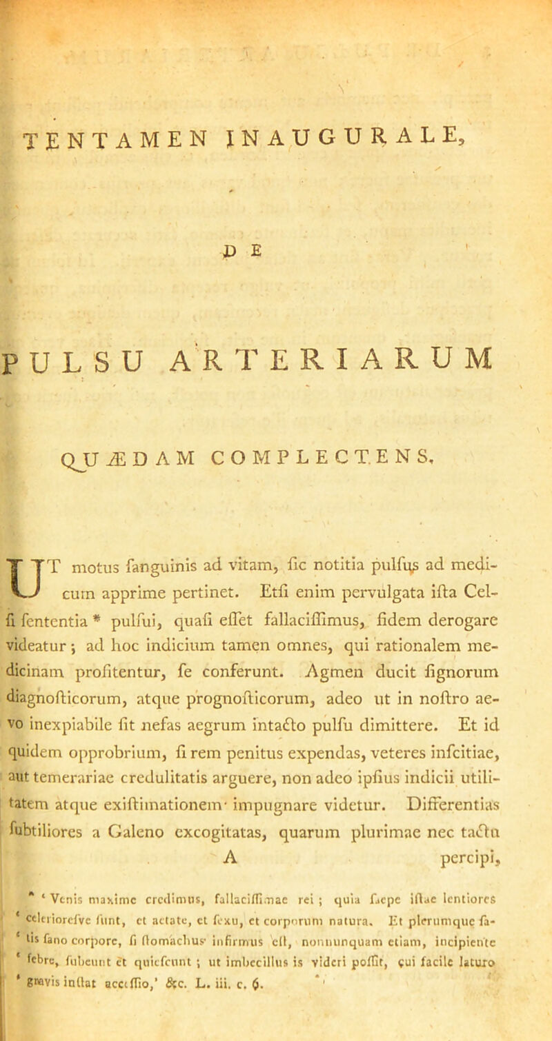 V TENTAMEN INAUGURALE, D E PULSU ARTERIARUM \ QJJ M D A M COMPLECTENS, UT motus fanguinis ad vitam, ile notitia pulfqs ad medi- cum apprime pertinet. Etfi enim pervulgata iffa Cel- fi fententia * pulfui, quafi eflet fallaciffimus, fidem derogare videatur; ad hoc indicium tamen omnes, qui rationalem me- dicinam profitentur, fe conferunt. Agmen ducit lignorum diagnofticorum, atque prognoflicorum, adeo ut in noftro ae- vo inexpiabile fit nefas aegrum intafto pulfu dimittere. Et id quidem opprobrium, fi rem penitus expendas, veteres infcitiae, aut temerariae credulitatis arguere, non adeo ipfius indicii utili- tatem atque exiftimationem- impugnare videtur. Differentias fubtiliores a Galeno excogitatas, quarum plurimae nec tatflu A percipi, * ‘ Venis maxime credimus, fallaciffimae rei ; quia faepe iftae lentiores ‘ celeriorefve funt, ct aetate, ct fexu, et corporum natura. Et plerumque fa- tis fano corpore, fi flomaclius- infirmus ctl, nonnunquam etiam, incipiente ' febre, fubeunt et quiefennt ; ut imbecillus is videri poffit, cui facile laturo