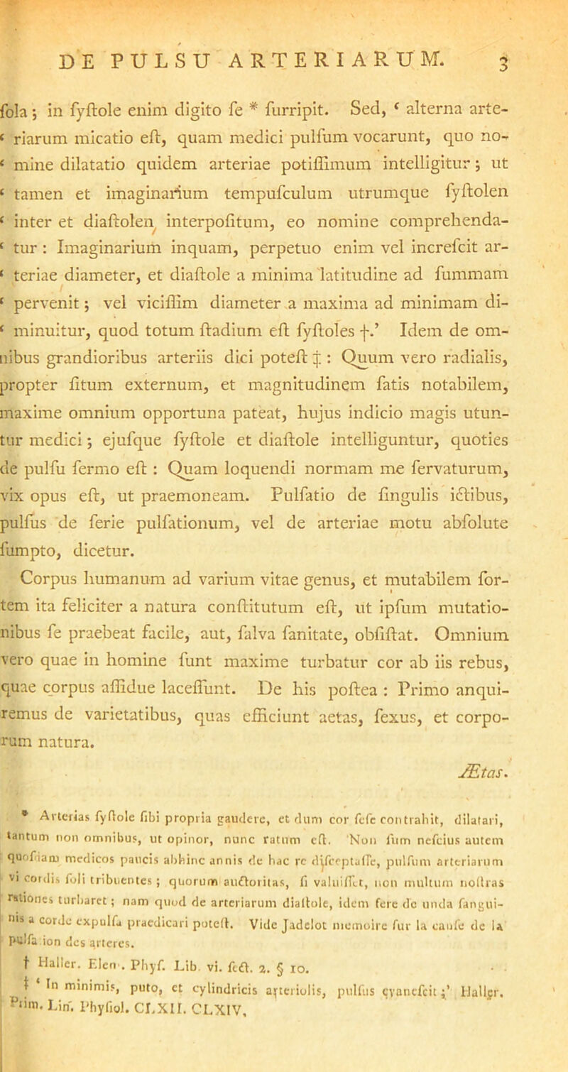 fola; in fyftole enim digito fe * furripit. Sed, c alterna arte- c riarum micatio eft, quam medici pulfum. vocarunt, quo no- ‘ mine dilatatio quidem arteriae potiffimum intelligitur •, ut ‘ tamen et imaginarium tempufculum utrumque fyftolen ‘ inter et diaftolen interpofitum, eo nomine comprehenda- ‘ tur : Imaginarium inquam, perpetuo enim vel increfcit ar- 1 teriae diameter, et diaftole a minima latitudine ad fummam ./ ‘ pervenit; vel viciffim diameter a maxima ad minimam di- ! minuitur, quod totum ftadium eft fyftoles j-.’ Idem de om- nibus grandioribus arteriis dici poteft j : Quum vero radialis, propter litum externum, et magnitudinem fatis notabilem, maxime omnium opportuna pateat, hujus indicio magis utun- tur medici; ejufque fyftole et diaftole intelliguntur, quoties de pulfu fermo eft : Quam loquendi normam me fervaturum, vix opus eft, ut praemoneam. Pulfatio de lingulis itftibus, pulfus de ferie pulfationum, vel de arteriae motu abfolute fumpto, dicetur. Corpus humanum ad varium vitae genus, et mutabilem for- tem ita feliciter a natura conftitutum eft, ut ipfum mutatio- nibus fe praebeat facile, aut, falva fanitate, obiiftat. Omnium vero quae in homine funt maxime turbatur cor ab iis rebus, quae corpus afiidue lacefiimt. De his poftea : Primo anqui- remus de varietatibus, quas efficiunt aetas, fexus, et corpo- rum natura. /Etas. • Arterias fyftole fibi propria gaudere, et dum cor fefc contrahit, dilatari, tantum non omnibus, ut opinor, nunc ratum eft. Non fum nefeius autem quoflam medicos paucis abhinc annis de hac re difceptafie, pulfum arteriarum vi cordi» foli tribuentes; quorum auftoritas, fi va!inflet, non multum noftras rationes turbaret; nam quod de arteriarum dialtole, idem fere do unda fangui- nis a corde cxpulfa praedicari poteft. Vide Jadelot momoirc fur la eanfe de U pulfa ion des arteres. t Haller. F.len . Phyf. Lib. vi. ft«ft. z. § io. \ 1 In minimis, puto, ct cylindricis arteriolis, pulfus cyancfcitHallfr, Plim* hin. 1'hyfiol. CI.XII. CLXIV,