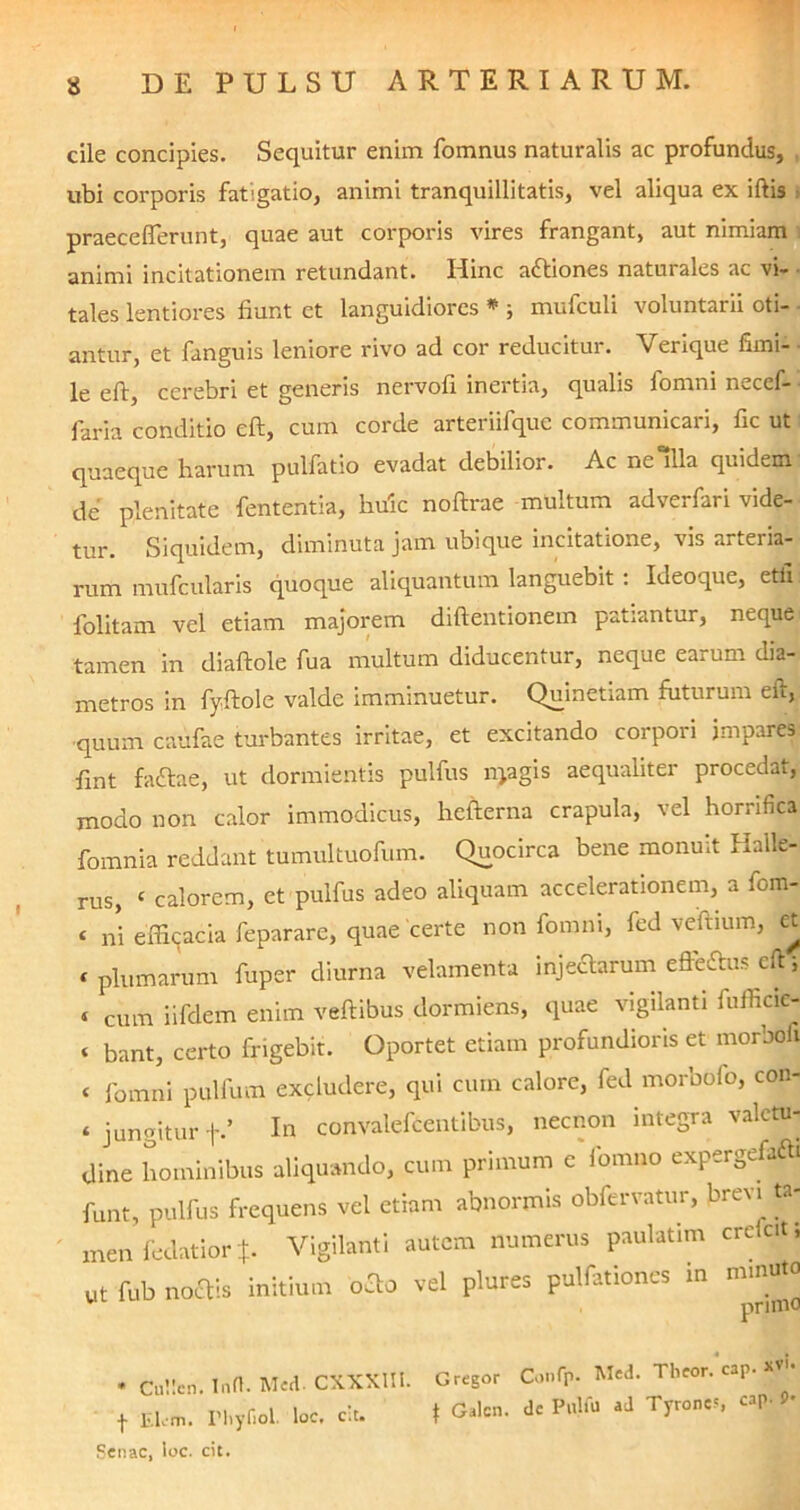 cile concipies. Sequitur enim fomnus naturalis ac profundus, ubi corporis fatigatio, animi tranquillitatis, vel aliqua ex iftis i praecefferunt, quae aut corporis vires frangant, aut nimiam animi incitationem retundant. Hinc attiones naturales ac vi- tales lentiores fiunt et languidiores * ; mufculi voluntarii oti- antur, et fanguis leniore rivo ad cor reducitur. Verique fimi- ■ le eft, cerebri et generis nervofi inertia, qualis fomni necef- faria conditio eft, cum corde arteriifquc communicari, fic ut quaeque harum pulfatio evadat debilior. Ac ne “lia quidem de plenitate fententia, huic noftrae multum adverfari vide- tur. Siquidem, diminuta jam ubique incitatione, vis arteria- rum mufcularis quoque aliquantum languebit : Ideoque, etfi folitam vel etiam majorem diftentionem patiantur, neque tamen in diaftole fua multum diducentur, neque ea* uk dia- metros in fyftole valde imminuetur. Quinetiam futurum eft, •quum caufae turbantes irritae, et excitando corpori impares fint facftae, ut dormientis pulfus nyagis aequaliter procedat, modo non calor immodicus, hefterna crapula, vel horrifica fomnia reddant tumultuofum. Quocirca bene monuit Halle- rus, ‘ calorem, et pulfus adeo aliquam accelerationem, a fom- < ni efficacia fepararc, quae certe non fomni, fed veftium, et t plumarum fuper diurna velamenta injectarum efte&uscft, ‘ cum iifdem enim veftibus dormiens, quae vigilanti fufficic- C bant, certo frigebit. Oportet etiam profundioris et morbofi C fomni pulfum excludere, qui cum calore, fed morbofo, con- jungitur f.’ In convalefcentibus, necnon integra valctu- Oine hominibus aliquando, cum primum cYomno expergefaftl funt, pulfus frequens vel etiam abnormis obfervatur, brevt ta- men fedatior Vigilanti autem numerus paulatim crccit, Ut fob noctis initium oflo vel plures pulfationes m minuto primo * Cullcn. Infl. Med. CXXKIIl. Gregor Confp. Med. Theor. cap. *»'• + Elvm. rhyfiol. loc. cit. \ Galcn. dc Pulla ad Tyroncs cap. 9-