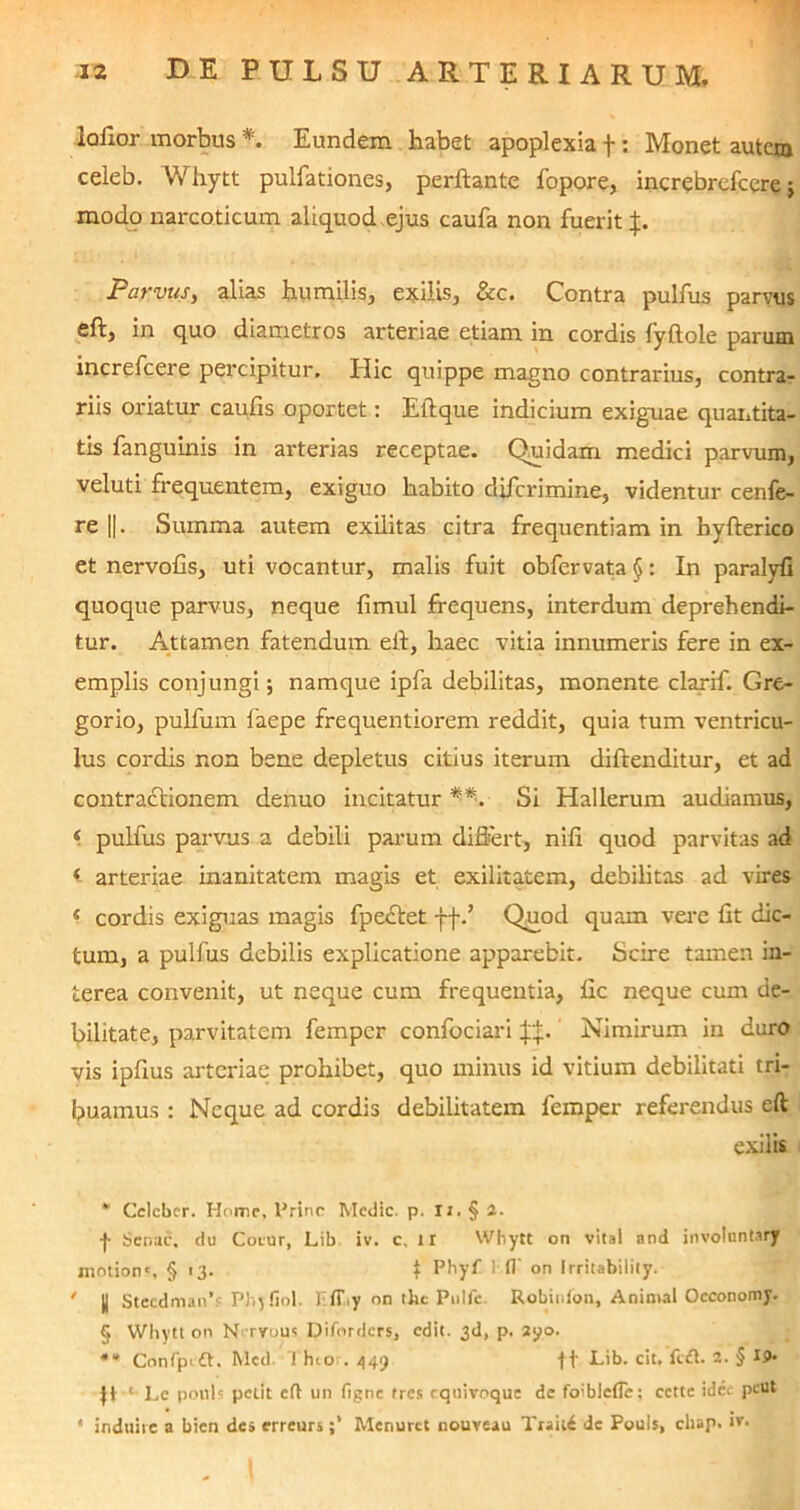 lafior morbus * * * §. Eundem habet apoplexia f: Monet autenj celeb. Whytt pulfationes, perflante fopore, increbrcfcere; modo narcoticum aliquod ejus caufa non fuerit Parvus, alias humilis, exilis, &c. Contra pulfiis parvus eft, in quo diametros arteriae etiam in cordis lyftole parum increfcere percipitur. Hic quippe magno contrarius, contra- riis oriatur caulis oportet: Eftque indicium exiguae quantita- tis fanguinis in arterias receptae. Quidam medici parvum, veluti frequentem, exiguo habito di/crimine, videntur cenfe- re ||. Summa autem exilitas citra frequentiam in hyfterico et nervofis, uti vocantur, malis fuit obfervata §: In paralyfi quoque parvus, neque fimul frequens, interdum deprehendi- tur. Attamen fatendum eft, haec vitia innumeris fere in ex- emplis conjungi; namque ipfa debilitas, monente clarif. Gre- gorio, pulfurn faepe frequentiorem reddit, quia tum ventricu- lus cordis non bene depletus citius iterum diftenditur, et ad contractionem denuo incitatur **. Si Hallerum audiamus, 4 pulfus parvus a debili parum differt, nili quod parvitas ad 4 arteriae inanitatem magis et exilitatem, debilitas ad vires 4 cordis exiguas magis fpectet ff/ Quod quam vere lit dic- tum, a pulfus debilis explicatione ap>parebit. Scire tamen in- terea convenit, ut neque cum frequentia, fic neque cum de- bilitate, parvitatem fempcr confociari J+. Nimirum in duro vis ipfius arteriae prohibet, quo minus id vitium debilitati tri- buamus : Neque ad cordis debilitatem lemper referendus eft exilis * Celeber. Home, Prine Medie, p. Ii. § 1. -(• Senae, du Cotur, Lib iv. c, 1 r Whytt on vital and involuntary nintions § 13. t Phyf Kfl' on Irritabilily. • || Stecdman’? Phyfiol. Iiff.ty on the Pnlfc Robinlon, Animal Oeconomy. § Whytt on N rvous Difordcrs, edit. 3d, p. 2yo. ** Confpift. Med. Thtcn. 449 ft Lib. cit. fc&. 2. § jl1' Lc pouls petit eft un figne tres cquivoque de foibleflb; cette idea ptU* ‘ induite a bien de» erreurs ;* Menuret nouveau Traiti de Pouls, chap. »*■