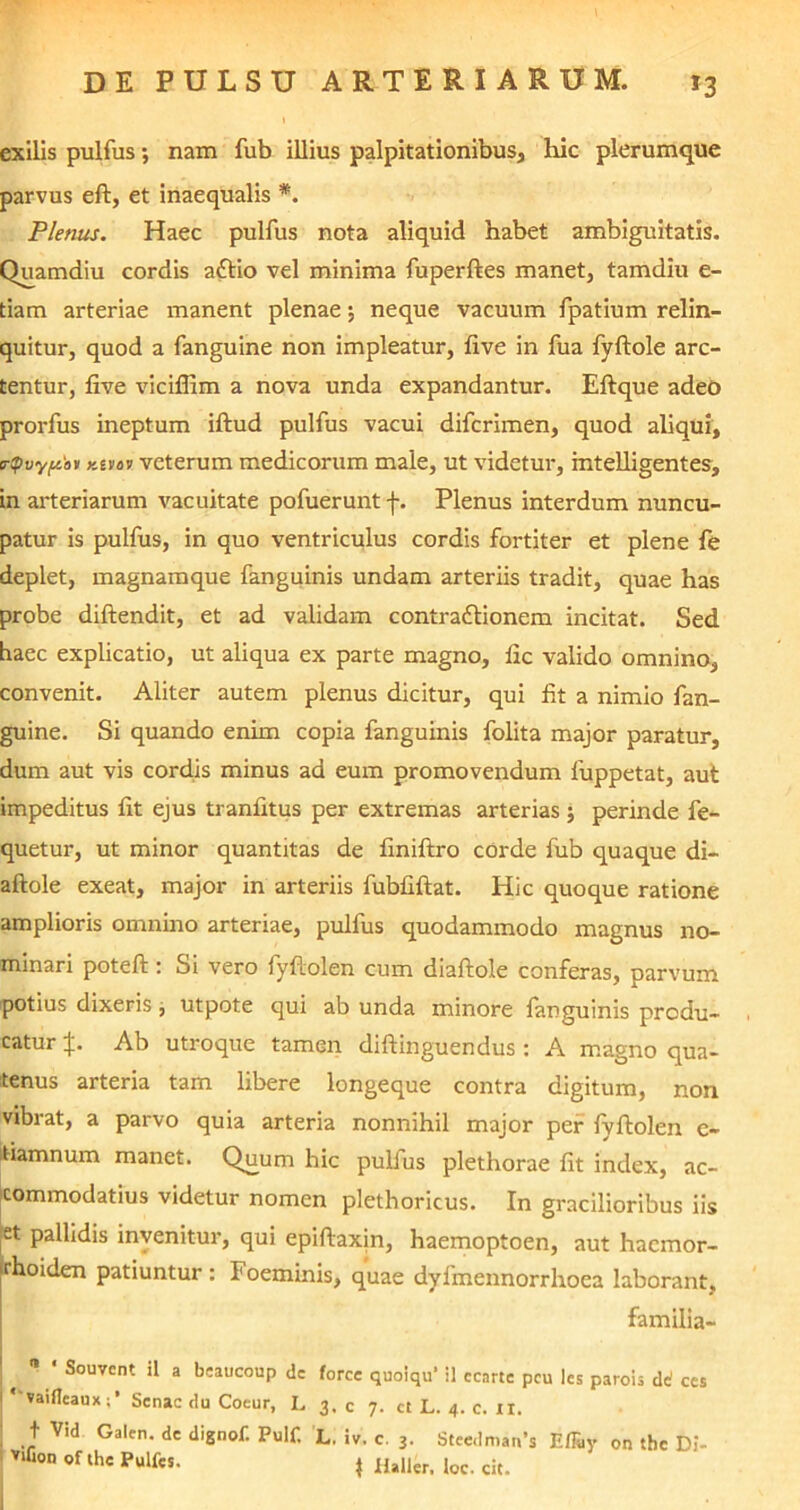 exilis pulfus; nam fub illius palpitationibus, hic plerumque parvus eft, et inaequalis *. Plenus. Haec pulfus nota aliquid habet ambiguitatis. Quamdiu cordis aftio vel minima fuperftes manet, tamdiu e- tiam arteriae manent plenae 5 neque vacuum fpatium relin- quitur, quod a fanguine non impleatur, five in fua fyftole arc- tentur, five viciffim a nova unda expandantur. Eftque adeo prorfus ineptum iftud pulfus vacui difcrimen, quod aliqui, trQvypav Ktvav veterum medicorum male, ut videtur, mtelligentes, in arteriarum vacuitate pofuerunt f. Plenus interdum nuncu- patur is pulfus, in quo ventriculus cordis fortiter et plene fe deplet, magnamque fanguinis undam arteriis tradit, quae has probe diftendit, et ad validam contraftionem incitat. Sed haec explicatio, ut aliqua ex parte magno, fic valido omnino, convenit. Aliter autem plenus dicitur, qui fit a nimio fan- guine. Si quando enim copia fanguinis folita major paratur, dum aut vis cordis minus ad eum promovendum fuppetat, aut impeditus fit ejus tranfitus per extremas arterias; perinde fe- quetur, ut minor quantitas de finiftro cOrde fub quaque di- aftole exeat, major in arteriis fubfiftat. Hic quoque ratione amplioris omnino arteriae, pulfus quodammodo magnus no- minari poteft: Si vero fyftolen cum diaftole conferas, parvum potius dixeris j utpote qui ab unda minore fanguinis produ- catur {. Ab utroque tamen diftinguendus : A magno qua- tenus arteria tam libere longeque contra digitum, non vibrat, a parvo quia arteria nonnihil major per fyftolen e- tiamnum manet. Quum hic pulfus plethorae fit index, ac- commodatius videtur nomen plethoricus. In gracilioribus iis jet pallidis invenitur, qui epiftaxin, haemoptoen, aut haemor- rhoiden patiuntur : Foeminis, quae dyfmennorrhoea laborant. familia- I  Souvcnt a beaucoup de force quoiqu’ il ccnrte pcu les parois de! ces I * vaiflcauxSenae du Coeur, L 3. c 7. ct L. 4. c. IX. ; t Vid Galen. de dignof. Pulf. L. iv. c. 3. Steedman*s Effay on tbe Di- Vifion of the Pulfes. j Haller. loc. cit.