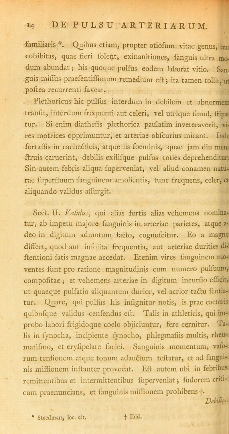 familiaris *. Quibus etiam, propter otiofum vitae genus, au. cohibitas, quae fieri folent, exinanitiones, fanguis ultra mo- dum abundat; his quoque pulfus eodem laborat vitio. San- guis miffus praefentifiimum remedium efi:; ita tamen tollit, ut poftea recurrenti faveat. Plethoricus hic pulfus interdum in debilem et abnormeir tranfit, interdum frequenti aut celeri, vel utrique fimul, ftipa- tur. Si enim diathefis plethorica paulatim inveteraverit, vi- res motrices opprimuntur, et arteriae obfcurius micant. Inde fortaffis in cachedlicis, atque iis foeminis, quae jam diu men- ftruis caruerint, debilis exififque pulfus toties deprehenditur. Sin autem febris aliqua fuperveniat, vel aliud conamen natu- rae fuperfluum fanguinem amolientis, tunc frequens, celer, et aliquando validus aflurgit. Sedi. II. Validus, qui alias fortis alias vehemens nomina- tur, ab impetu majore fanguiifis in arteriae parietes, atque a- deo in digitum admotum fadlo, cognofcitur. Eo a magne differt, quod aut infolita frequentia, aut arteriae durities di- flentioni fatis magnae accedat. Etenim vires fanguinem mo- ventes funt pro ratione magnitudinis cum numero pulfuum, compofitae et vehemens arteriae in digitum incurfio efficit, ut quaeque pulfatio aliquantum durior, vel acrior tadlu fentia- tur. Quare, qui pulfus his infignitur notis, is prae caeteris quibufque validus cenfendus efi:. Talis in athleticis, qui im- probo labori ffigidoque coelo objiciuntur, fere cernitur. Ta- lis in fiynocha, incipiente fynocho, phlegmafiis multis, rheu- matifmo, et eryfipelate faciei. Sanguinis momentum, vafo- rum tenfionem atque tonum adaudlum teftatur, et ad fangui- nis miffionem inftantcr provocat. Eli autem ubi in febribus remittentibus et intermittentibus fuperveniat; fudorem criti- cum praenuncians, et fanguinis miffionem prohibens f. Debilis*