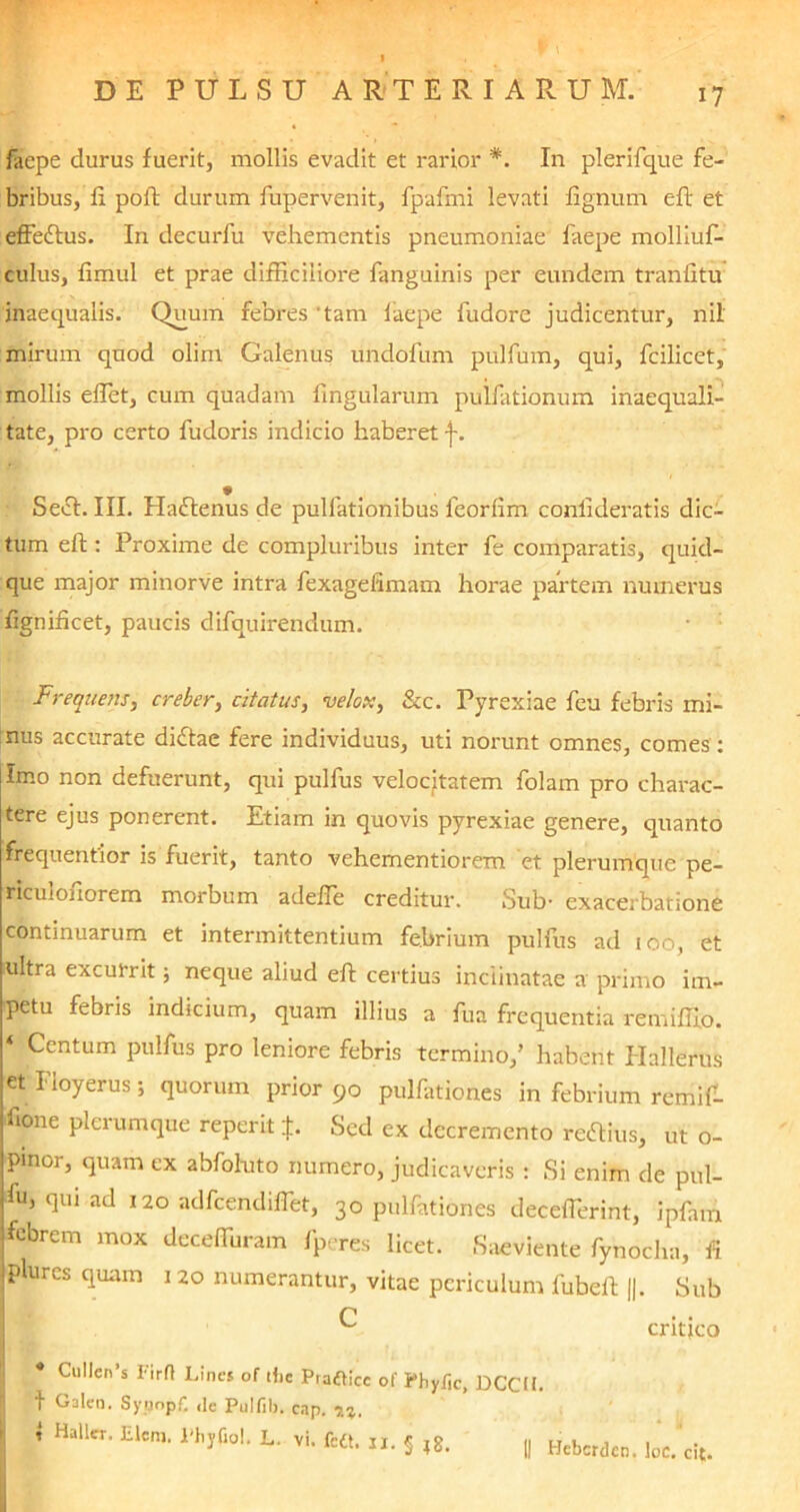 laepe durus fuerit, mollis evadit et rarior *. In plerifque fe- bribus, fi. poft durum fupervenit, fpafmi levati lignum eft et effeftus. In decurfu vehementis pneumoniae faepe molliuf- culus, limul et prae difficiliore languinis per eundem tranfitu inaequalis. Quum febres 'tam faepe fudore judicentur, nil mirum quod olim Galenus undofum pulfum, qui, fcilicet, mollis effiet, cum quadam lingularum pulfationum inaequali- tate, pro certo fudoris indicio haberet j-. w Sect. III. Haflenus de pulfationibus ieorfim coniideratis dic- tum eft: Proxime de compluribus inter fe comparatis, quid- que major minorve intra fexagefimam horae partem numerus fignificet, paucis difquirendum. Frequens, creber, citatus, velox, &c. Pyrexiae feu febris mi- nus accurate didtae fere individuus, uti norunt omnes, comes : Imo non defuerunt, qui pulfus velocitatem folam pro charac- tere ejus ponerent. Etiam in quovis pyrexiae genere, quanto frequentior is fuerit, tanto vehementiorem et plerumque pe- rlctdofiorem morbum adeffie creditur. Sub- exacerbatione continuarum et intermittentium febrium pulfus ad ioo, et ultra excurrit ; neque aliud eft certius inclinatae a primo im- petu febris indicium, quam illius a fua frequentia remiffio. jj Centum pulfus pro leniore febris termino,’ habent Hallerus et Floyerus; quorum prior 90 pulfationes in febrium remif- ifione plerumque reperit J. Sed ex decremento redfius, ut o- pmor, quam ex abfoluto numero, judicaveris : Si enim de pul- fu’ (luI ad 120 adfcendiffet, 30 pulfationes decefferint, ipfam febrem mox deceffuram fperes licet. Saeviente fynocha, fi plures quam 120 numerantur, vitae periculum fubeft ||. Sub C ^ critjco I 4 1 Ciillen s I-irfl Lines of tiic Prafticc of Phy/ic, DCCU. Galen. Syoopf. ,le Pulfib. c.ip. Hallet. Elcm. 1'hyfiol. L. vi. fe«. jj. § ;g. Hebcrdcn. loc. cit.