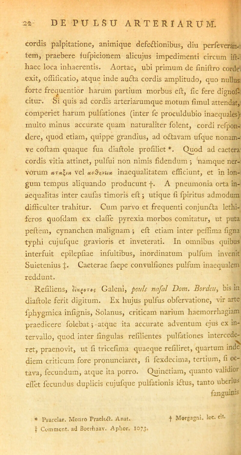 cordis palpitatione, animique defe&ionibus, diu perfeveran- tem, praebere lufpicionem alicujus impedimenti circum ift- haec loca inhaerentis. Aortae, ubi primum de finiftro corde: exit, offificatio, atque inde aucta cordis amplitudo, quo nullus forte frequentior harum partium morbus eft, fic fere dignof- citur. Si quis ad cordis arteriarumque motum fimul attendat, comperiet harum pulfationes (inter fe proculdubio inaequales) inulto minus accurate quam naturaliter folent, cordi refpon- dere, quod etiam, quippe grandius, ad oftavam ufque nonam- ve coftam quaque fua diaftole profiliet *. Quod ad caetera cordis vitia attinet, pulfui non nimis fidendum; fiamque ner- vorum vel ctaSniux inaequalitatem efficiunt, et in lon- gum tempus aliquando producunt f. A pneumonia orta in- aequalitas inter caufas timoris eft; utique fi fpiritus admodum difficulter trahitur. Cum parvo et frequenti conjuncta lethi- feros quofdam ex clafle pyrexia morbos comitatur, ut puta peftem, cynanchen malignam ; eft etiam inter peffima figna typhi cujufque gravioris et inveterati. In omnibus quibus interfuit epilepfiae infultibus, inordinatum pulfum invenit Suietenius jl. Caeterae faepe convulfiones pulfum inaequalem reddunt. Refiliens, 1'ix.^oreg Galeni, ponis nnfal Dotn. Bordeu, bis in diaftole ferit digitum. Ex hujus pulfus obfervatione, vir arte fphygmica infignis, Solanus, criticam narium haemorrhagiam praedicere folebat atque ita accurate adventum cjuS ex in- tervallo, quod inter lingulas refilientes pulfationes intercede- ret, praenovit, ut fi tricefima quaeque refiliret, quartum inde diem criticum fore pronunciarct, fi fexdecima, tertium, fi oc- tava, fecundum, atque ita porro. Quinetiam, quanto validior effiet fecundus duplicis cuj ufque pulfationis idtus, tanto uberius fanguinis • Piacclar. Monro Praekft. Anat. f Morgagni, loc. cit. t Commcnt. ad Bocrhaav. Aphor. 1073,