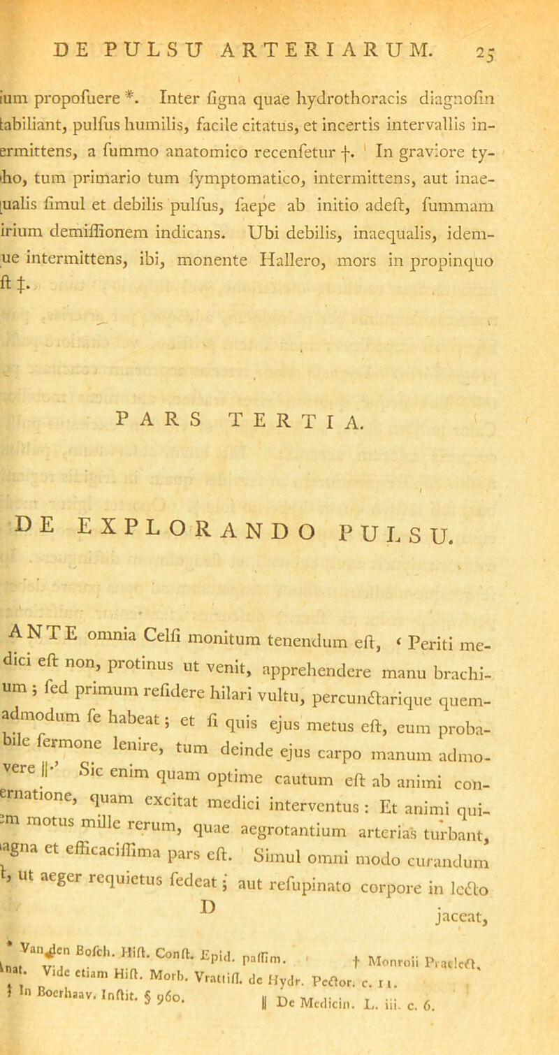 ium propofuere *. Inter ligna quae hydrotboracis diagnofin tabiliant, pulfus humilis, facile citatus, et incertis intervallis in- ermittens, a furamo anatomico recenfetur j-. In graviore ty- bo, tum primario tum fymptomatico, intermittens, aut inae- [ualis limul et debilis pulfus, faepe ab initio adeft, fummam irium demilfionem indicans. Ubi debilis, inaequalis, idem- ue intermittens, ibi, monente Hallero, mors in propinquo ft*. PARS TERTIA. 1 DE EXPLORANDO PULSU. ANTE omnia Celfi monitum tenendum efl, ‘ Periti me- dici eft non, protinus ut venit, apprehendere manu brachi- um i fed primum refidere hilari vultu, percundlarique quem- admodum fe habeat; et fi quis ejus metus eft, eum proba- bile fermone lenire, tum deinde ejus carpo manum admo- vere ||- Sic enim quam optime cautum eft ab animi con- ernatione, quam excitat medici interventus : Et animi qui- -m motus mille rerum, quae aegrotantium arterias turbant >agna et efficaciflima pars eft. Simul omni modo curandum * Ut aeger re(lu5etus fed^t i aut refupinato corpore in ledo jaceat, B°fClluH‘ft' C°nrt* £pid‘ pa,nm- • t MonroSi Pradcft, . • Vld£ Ct,am H,ft’ MorI>- Vratlifl. de Hvdr. Portor. c. i,. 1 In Bocrhaav. Inftit. § 96o. , Dc Medicin. L. iii. c. 6. Oi