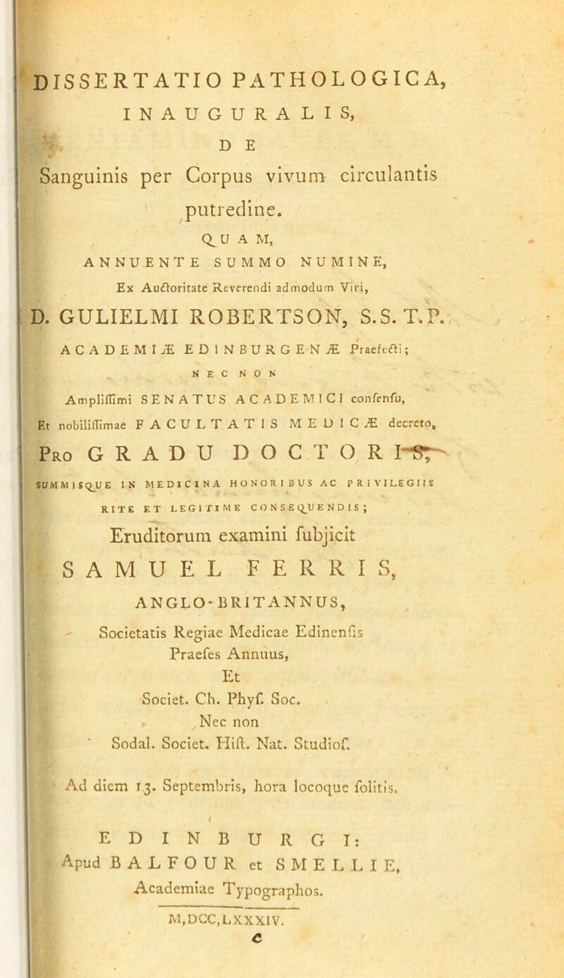 INAUGURALIS, D E Sanguinis per Corpus vivum circulantis putredine. Q^U A M, ANNUENTE SUMMO NUMINE, Ex AuOoritate Reverendi admodum Viri, D. GULIELMI ROBERTSON, S.S. T.P. ACADEMI EDINBURGEN^ Praefcfti; N E C N O N Amplilfimi SENATUS ACADEMICI conferifu, F.t nobiliUimae FACULTATIS MEDIC.E decreto. Pro G R A D U D O C T O R I-ST SaMMISq_UE IN MEDICINA HONORIBUS AC PRIVILEGIIS RITE ET LEGITIME CONSE Q_U E N D 1 S ; Eruditorum examini fubjicit S A M U E L FERRIS, AN GLO-BRITANNUS, ^ Societatis Regiae Medicae Edincnfis Praefes Annuus, Et Societ. Ch. Phyf. Soc. > Nec non Sodal. Societ. Hift. Nat. Studiof. Ad diem 13. Septembris, hora locoque folitis. I E D I N B U R G I: Apud B A L F O U R et S M E L I. I E, Academiae Typographos. M.DCC.LXXXIV. C