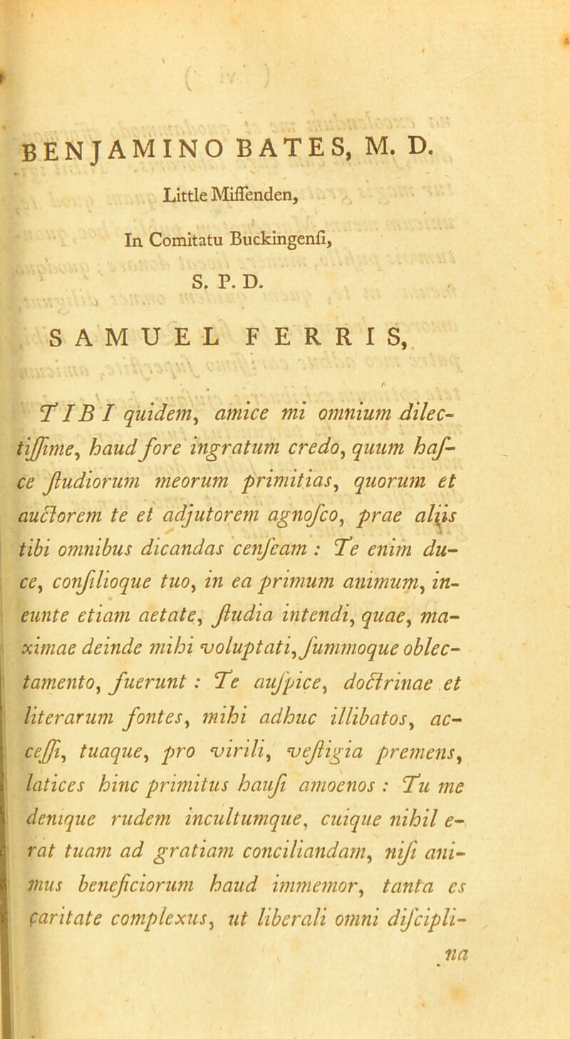 V ' ■ S' BENJAMINO BATES, M. D. Little Miffenden, In Comitatu Buckingenfi, S. P. D. i SAMUEL FERRIS,. r- TIB I quidem^ amice mi omnium dilec-- tijfime^ haud fore ingratum credo^ quum hqf ce f udiorum meorum primitias^ quorum et auBorem te et adjutorem agnojco^ prae aliis tibi omnibus dicandas cenfeam : 7’e enim du'- cey confilioque tuo^ in ea primum animum^ in- eunte etiam aetate^ fudia intendi^ quae, ma- ximae deinde mihi voluptati, fummoque oblec- tamento, fuerunt: 'Te aujpice, dodirinae et literarum fontes, mihi adhuc illibatos, ac- ceffi, tuaque, pro ‘virili, vefigia premens, latices hinc primitus haufi amoenos : Tu me denique rudem incultumque, cuique nihil e- rat tuam ad gratiam conciliandam, nifi ani- mus beneficiorum haud immemor, tanta es (:aritate complexus, ut liberali omni difcipli- na