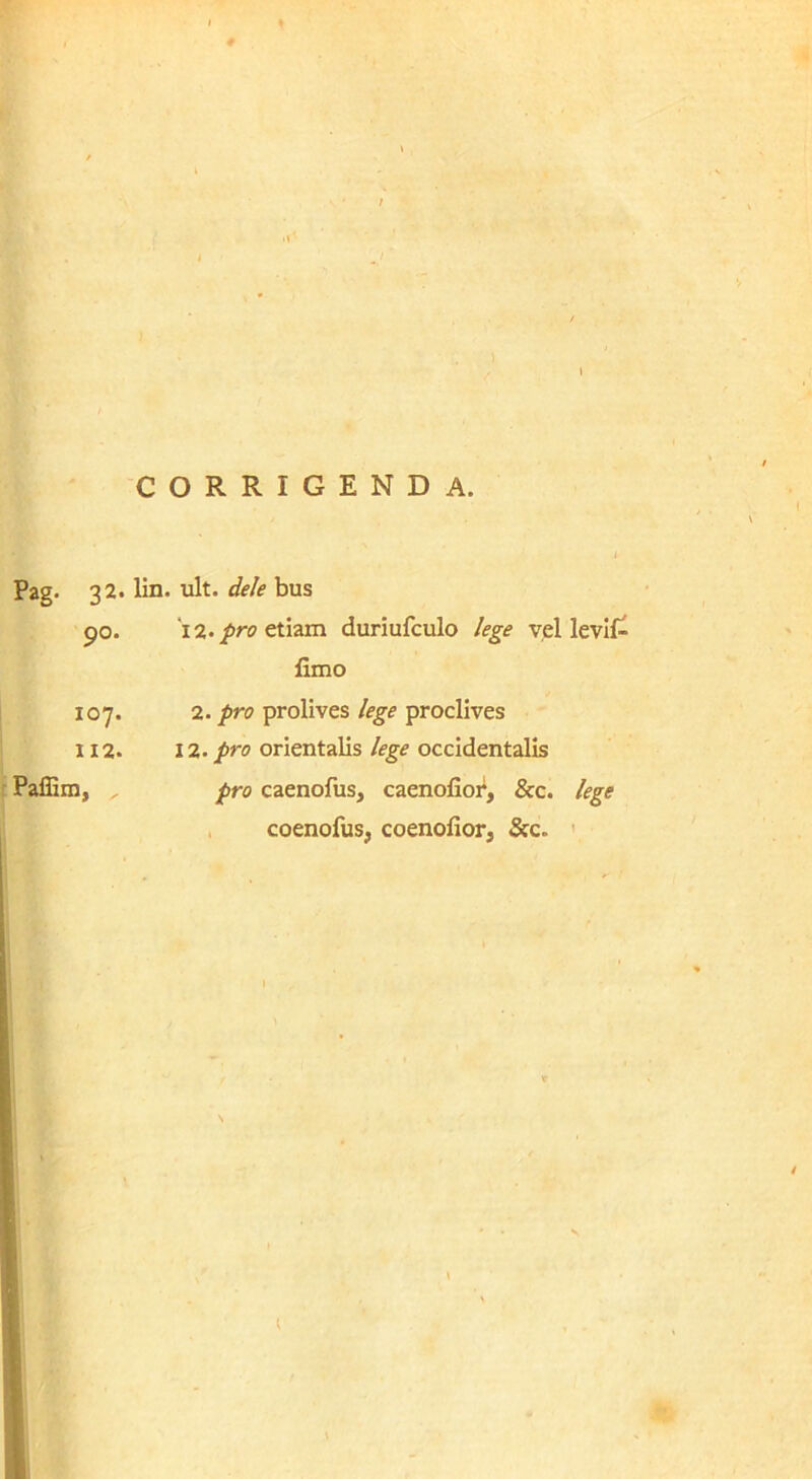 corrigenda. , { Pag. 32. 90. 107. 112. f Paffim, lin. ult. dele bus 'i2.proc\Szm duriufculo lege vel levUX fimo 2. pro prolives lege proclives 12. pro orientalis lege occidentalis pro caenofus, caenofioi^, &c. lege . coenofus, coenofior, Src. ' (