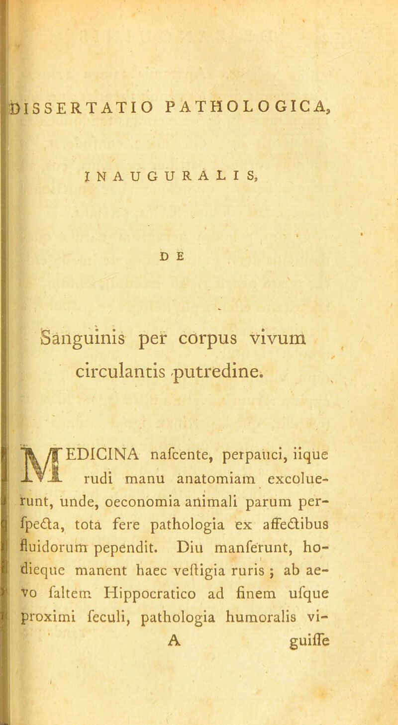 INAUGURATIS, D E Sanguinis per corpus vivum circulantis putredine. Medicina nafcente, perpauci, iique rudi manu anatomiam excolue- runt, unde, oeconomia animali parum per- fpedla, tota fere pathologia ex affedibus fluidorum pependit. Diu manferunt, ho- I dieque manent haec vefiigia ruris ; ab ae- vo faltem Hippocratico ad finem ufque proximi feculi, pathologia humoralis vi- A guifle