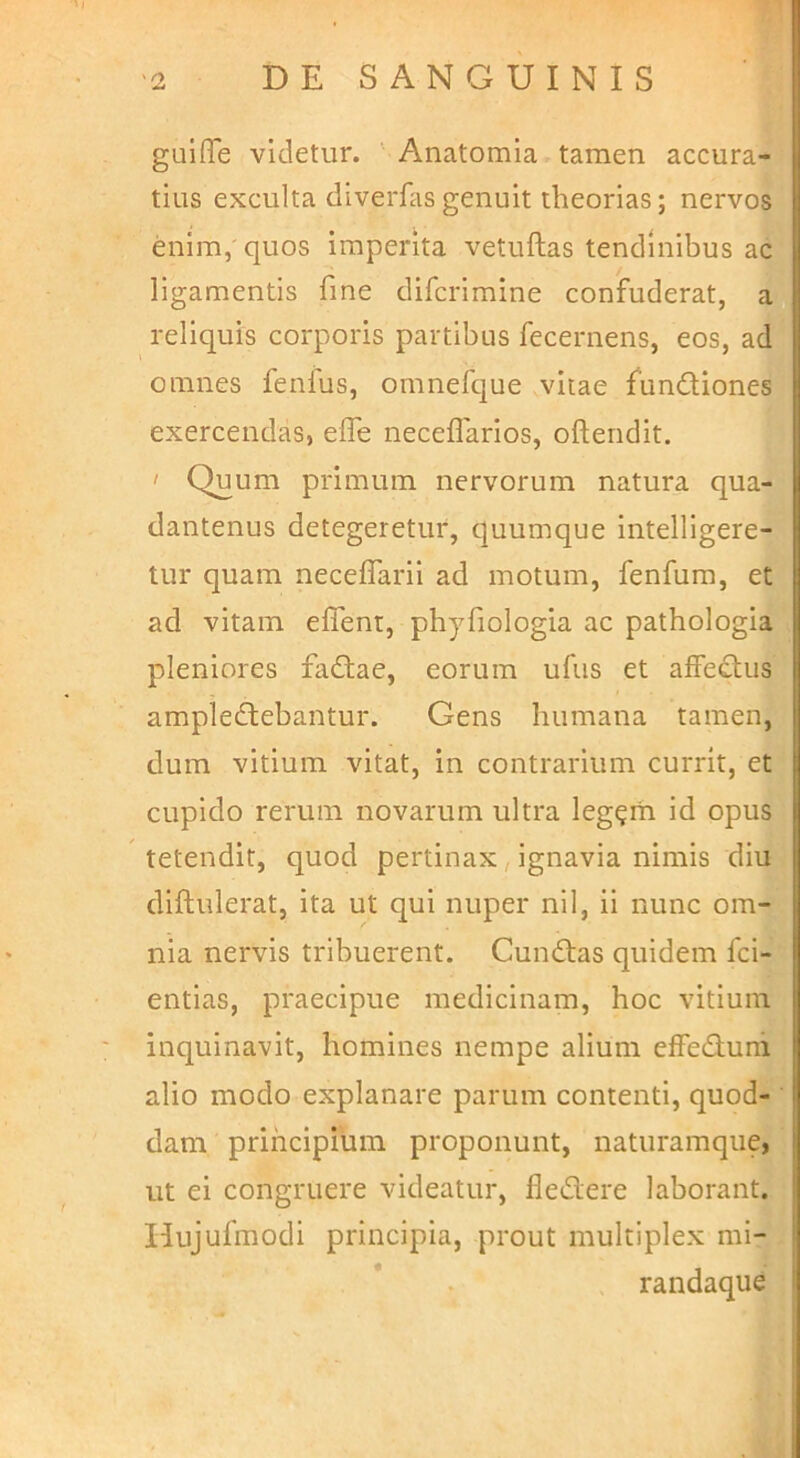 guiffe videtur. Anatomia tamen accura- tius exculta dlverfasgenuit theorias; nervos enim, quos imperita vetuftas tendinibus ac ligamentis fine difcrimine confuderat, a reliquis corporis partibus fecernens, eos, ad omnes fenlus, omnefcjue vitae fundliones exercendas, effe neceflarios, oftendit. I Quum primum nervorum natura qua- dantenus detegeretur, quumque intelligere- tur quam neceffarii ad motum, fenfum, et ad vitam effenr, phyfiologia ac pathologia pleniores factae, eorum ufus et affectus ampledtebantur. Gens humana tamen, dum vitium vitat, in contrarium currit, et cupido rerum novarum ultra leg?rh id opus tetendit, quod pertinax, ignavia nimis diu diftulerat, ita ut qui nuper nil, ii nunc om- nia nervis tribuerent. Cunctas quidem fci- entias, praecipue medicinam, hoc vitium inquinavit, homines nempe alium effeduni alio modo explanare parum contenti, quod- dam principium proponunt, naturamque, ut ei congruere videatur, fledere laborant. Uujufmodi principia, prout multiplex mi- randaque