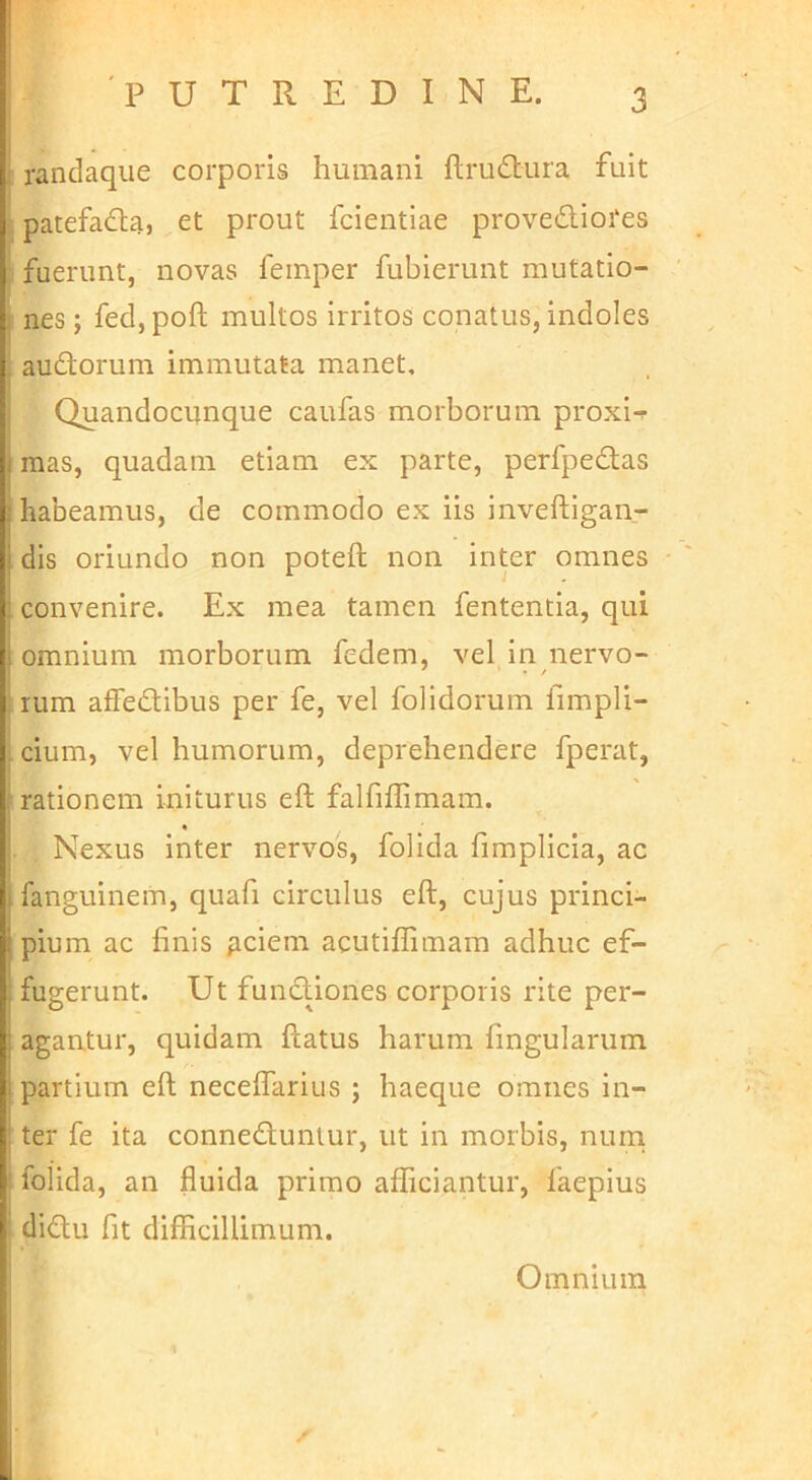 I randaque corporis humani ftru6tura fuit patefadla, et prout fcientiae provediores ! fuerunt, novas feinper fubierunt mutatio- I nes; fed, poft multos irritos conatus, indoles I audorum immutata manet, i Quandocunque caufas morborum proxi-^ mas, quadam etiam ex parte, perfpedas habeamus, de commodo ex iis inveftigan- dis oriundo non poteft non inter omnes convenire. Ex mea tamen fententia, qui omnium morborum fedem, vel in nervo- rum afFedibus per fe, vel folidorum fimpli- [ cium, vel humorum, deprehendere fperat, rationem initurus eft falfiffimam. Nexus inter nervos, folida fimplicia, ac fanguineiti, quafi circulus eft, cujus princi- pium ac finis ^ciem acutiffimam adhuc ef- fugerunt. Ut fundiones corporis rite per- agantur, quidam ftatus harum fingularum partium eft neceflarius ; haeque omnes in- ter fe ita conneduntur, ut in morbis, nurn ! folida, an fluida primo afficiantur, faepius : didu fit difficillimum. Omnium