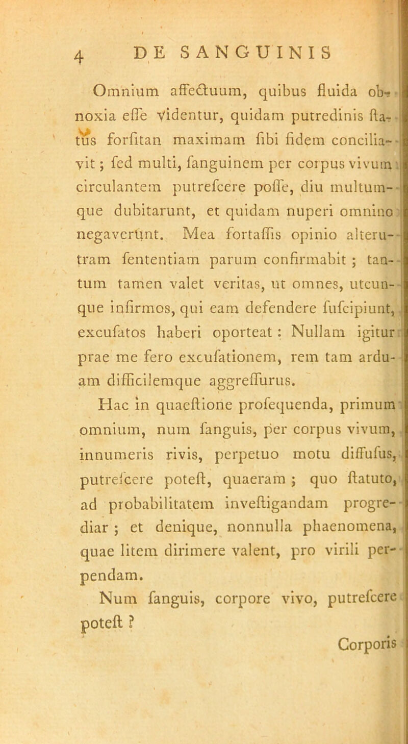 .1 4 DE SANGUINIS Omnium affeQuum, quibus fluida ob- noxia efTe videntur, quidam putredinis fta-r- tus forfitan maximam fibi fidem concilia-■ vit; fed multi, fanguinem per corpus vivum i circulantem putrefcere pofTe, diu multum-- que dubitarunt, et quidam nuperi omnino negaverunt. Mea fortaflis opinio alteru-- tram fententiam parum confirmabit ; taa-- tum tamen valet veritas, ut omnes, utcun-- que infirmos, qui eam defendere fufcipiunt,, excufatos haberi oporteat: Nullam igituri prae me fero excufationem, rem tam ardu- am difficilemque aggrelTurus. Hac in quaeftione profequenda, primum' omnium, nuin fanguis, per corpus vivum, ■ innumeris rivis, perpetuo motu difFufus, putreicere poteft, quaeram ; quo flatuto, ] ad probabilitatem inveftigandam progre- , diar ; et denique, nonnulla phaenomena, j quae litem dirimere valent, pro virili per--i pendam. Num fanguis, corpore vivo, putrefcere- poteft ? Corporis