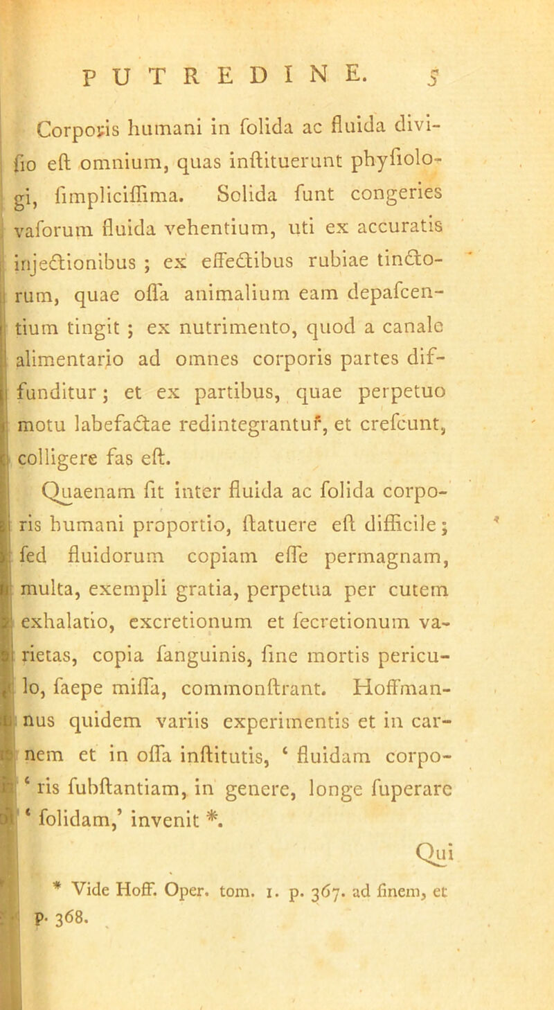 Corpoyis humani in folida ac fluida divi- i fio eft omnium, quas inftituerunt phyfiolo^ gi, fimpliciATima. Solida funt congeries vaforum fluida vehentium, uti ex accuratis I irijedlionibus ; ex effectibus rubiae tinCto- ii rum, quae ofla animalium eam depafcen- i tium tingit ; ex nutrimento, quod a canale alimentario ad omnes corporis partes dif- j funditur; et ex partibus, quae perpetuo I motu labefaCtae redintegrantuf, et crefcunt, 1 colligere fas eft. I Quaenam fit inter fluida ac folida corpo- i ris humani proportio, ftatuere eft difficile; : fed fluidorum copiam elTe permagnam, i multa, exempli gratia, perpetua per cutem 1! exhalatio, excretionum et fecretionum va- I rietas, copia fanguinis, fine mortis pericu- 1 lo, faepe miffa, commonftrant. Hoffman- li nus quidem variis experimentis et in car- ^ nem et in offa inftitutis, ‘ fluidam corpo- ife ‘ ris fubftantiam, in genere, longe fuperare A ‘ folidam,’ invenit Qui * * Vide Hoff. Oper. tom. i. p. 367. ad finem, ec : • p-368. ,