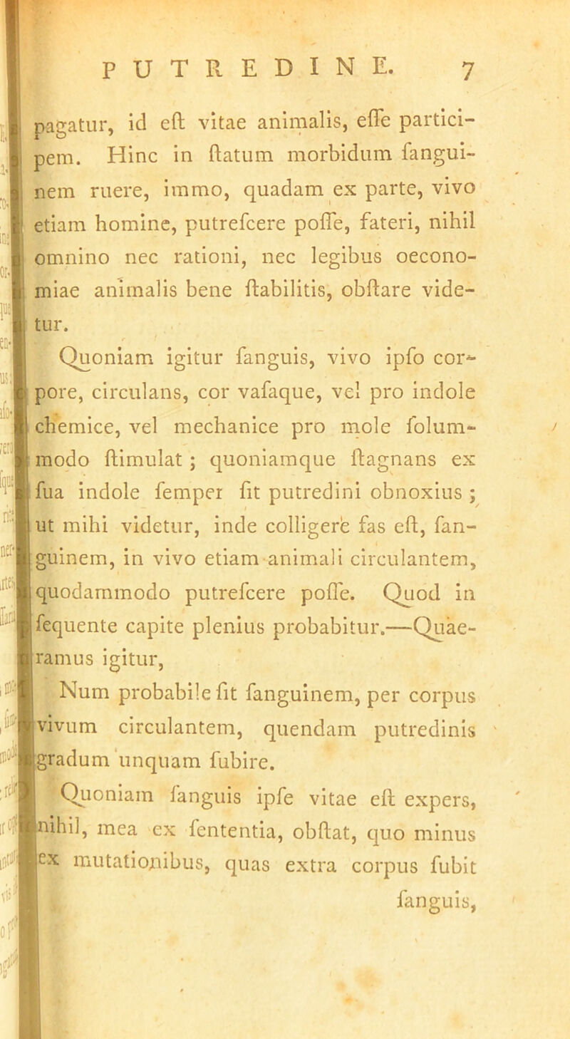 pagatur, id eft vitae animalis, elTe partici- pem. Hinc in ftatum morbidum fangui- nem ruere, immo, quadam ex parte, vivo etiam homine, putrefcere pofle, fateri, nihil omnino nec rationi, nec legibus oecono- miae animalis bene ftabilitis, obflare vide- tur. Quoniam igitur fanguis, vivo ipfo cor^ pore, circulans, cor vafaque, vel pro indole chemice, vel mechanice pro rnole folum- modo ftimulat ; quoniamque ftagnans ex fua indole femper fit putredini obnoxius ; ut mihi videtur, inde colligere fas eft, fan- guinem, in vivo etiam animali circulantem, quodammodo putrefcere pofle. Quod in fequente capite plenius probabitur.—Quae- ramus igitur, ; Num probabile fit fanguinem, per corpus vivum circulantem, quendam putredinis gradum unquam fubire. Quoniam fanguis ipfe vitae eft expers, ihil, mea ex fententia, obftat, quo minus EX mutationibus, quas extra corpus fubit fanguis,