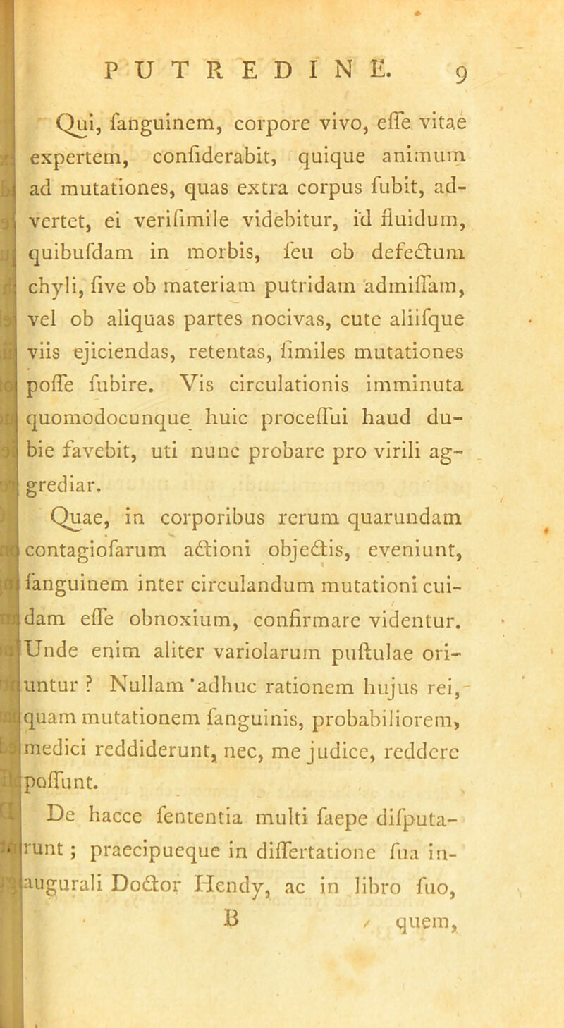 Qui, fanguinem, corpore vivo, efTe vitae expertem, confiderabit, quique animum i ad mutationes, quas extra corpus fubit, ad- I vertet, ei verifimile videbitur, id fluidum, quibufdam in morbis, leu ob defedluni : chyli, five ob materiam putridam 'admifTam, i vel ob aliquas partes nocivas, cute aliifque ' viis ejiciendas, retentas, limiles mutationes j pofle fubire. Vis circulationis imminuta i quomodocunque huic procefTui haud du- ' bie favebit, uti nunc probare pro virili ag- grediar. Quae, in corporibus rerum quarundam {contagiofarum adtioni objedlls, eveniunt, j 1'anguinem inter circulandum mutationi cui- / :dam efle obnoxium, confirmare videntur. Unde enim aliter variolarum puftulae ori- untur ? Nullam‘adhuc rationem hujus rei,- iquam mutationem fanguinis, probabiliorem, imedici reddiderunt, nec, me judice, reddere pofliint. I De hacce fententia multi faepe difputa- • imnt; praecipueque in diflertatione fua in- lugurali Dodior Hendy, ac in libro fuo, B / quem,