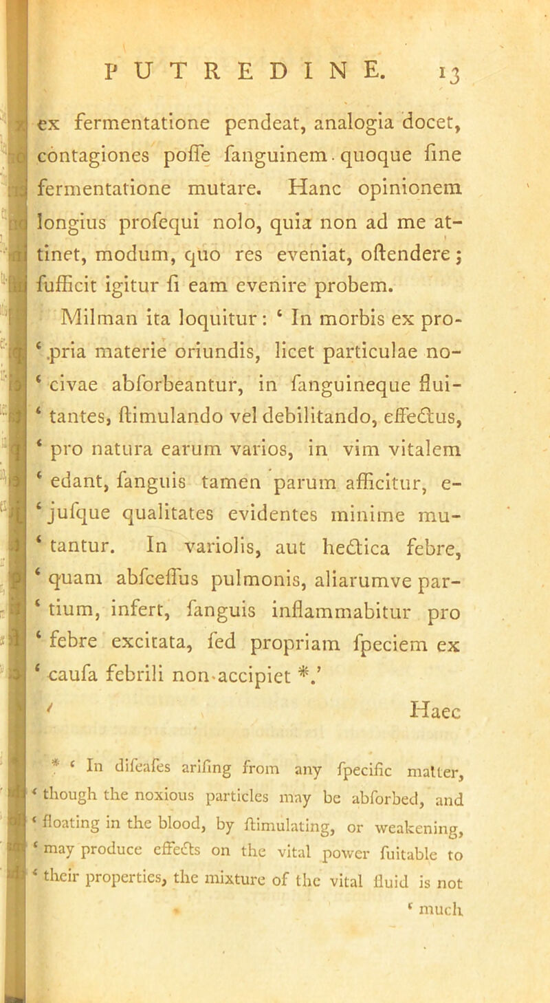 ex fermentatione pendeat, analogia docet, contagiones pofle fanguinem. quoque fine fermentatione mutare. Hanc opinionem, longius profequi nolo, quia non ad me at- tinet, modum, quo res eveniat, oftendere j fufficit igitur fi eam evenire probem. Milman ita loquitur: ‘ In morbis ex pro- ‘.pria materie oriundis, licet particulae no- ‘ civae abforbeantur, in fanguineque flui- ‘ tantes, ftimulando vel debilitando, effedtus, ‘ pro natura earum varios, in vim vitalem edant, fanguis tamen parum afficitur, e- ‘jufque qualitates evidentes minime mu- ‘ tantur. In variolis, aut hedica febre, ‘ quam abfceffus pulmonis, aliarumve par- ‘ tium, infert, fanguis inflammabitur pro ‘ febre excitata, fed propriam fpeciem ex ‘ eaufa febrili non-accipiet '' Haec ■ * ‘ In clifeafes arifing from any fpecific malter, * though the noxious particles may be abforbed, and ‘ floating in the blood, by ftimulating, or weakening, ‘may produce effefts on the vital power fultable to ‘ their properties, the mixture of tlie vital lluid is not ‘ much