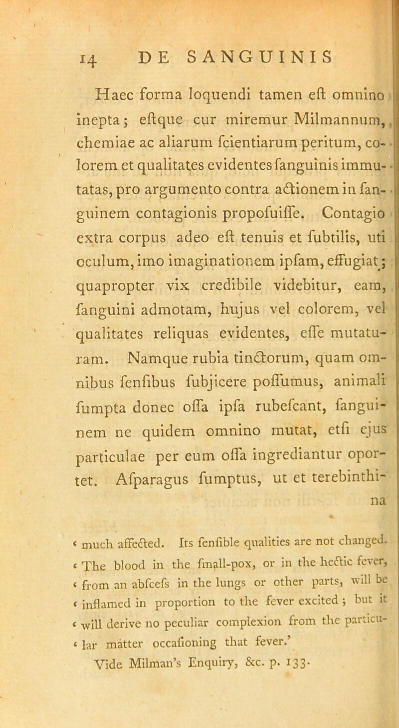 Haec forma loquendi tamen efl; omnino inepta; eftque cur miremur Milmannum, chemiae ac aliarum fcientiarum peritum, co- lorem et qualitates evidentes fanguinis immu- tatas, pro argumento contra adionem in fan- guinem contagionis propofuifle. Contagio extra corpus adeo eft tenuis et fubdlis, uti oculum, imo imaginationem ipfam, effugiat; quapropter vix credibile videbitur, eam, fanguini admotam, hujus vel colorem, vel qualitates reliquas evidentes, effe mutatu- ram. Namque rubia tindorum, quam om- nibus fenfibus fubjicere poffuraus, animali fumpta donec offa ipfa rubefcant, fangui- nem ne quidem omnino mutat, etfi ejus particulae per eum offa ingrediantur opor- tet. Afparagus fumptus, ut et terebinthi- na * much affeaed. Its fenfible qualities are not cliangeJ. * The blood in the fm^ll-pox, or in the heaic fcver, « from an abfcefs in the lungs or other parts, wdl be * inflamed in proportion to the fever excited ; but it « wU! derive no peculiar complexion from the particu- ‘ lar matter occafioning that fever.’ Vide Milman’s Enquiry, &c. p. 133.