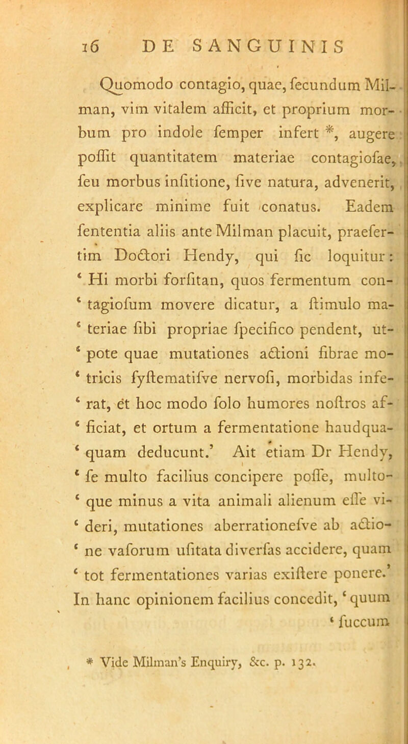 * 1 Quomodo contagio, quae, fecundum Mil- | man, vim vitalem afficit, et proprium mor- j bum pro indole femper infert augere poffit quantitatem materiae contagiofae,, feu morbus infitione, five natura, advenerit, explicare minime fuit -conatus. Eadem fententia aliis anteMilman placuit, praefer- tim Do£tori Hendy, qui (ic loquitur: ‘ Hi morbi forfitan, quos fermentum con- ‘ tagiofum movere dicatur, a ftimulo ma- ‘ teriae fibi propriae fpecifico pendent, ut- ‘ pote quae mutationes adtioni fibrae mo- * tricis fyftematifve nervofi, morbidas infe- ‘ rat, et hoc modo folo humores noftros af- ‘ ficiat, et ortum a fermentatione haudqua- ‘ quam deducunt.’ Ait etiam Dr Hendy, ‘ fe multo facilius concipere polfe, multo- ‘ que minus a vita animali alienum efle vi- ‘ deri, mutationes aberrationefve ab a£tio- ‘ ne vaforum ufitata diverfas accidere, quam ‘ tot fermentationes varias exiftere ponere.’ In hanc opinionem facilius concedit, ‘ quum i ‘ fuccum I