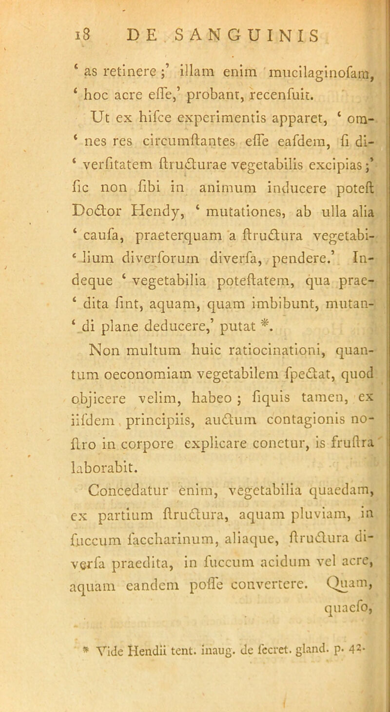 * as retinereillam enim miicllaginofam, ‘ hoc acre efle,’ probant, recenfuit. Ut ex hifce experimentis apparet, ‘ om- : ‘ nes res circumflantes efle eafdera, fl di- ! ‘ verfitatem ftru<S;urae vegetabilis excipiasi fic non fibi in animum inducere poteft j Dodor Hendy, ‘ mutationes, ab ulla alia i ‘ caufa, praeterquam a ftrudura vegetabi- ‘ lium diverforurn diverfa, pendere.’ In- deque ‘ vegetabilia poteflatem, qua prae- [ ‘ dita fint, aquam, quam imbibunt, mutan- ‘._di plane deducere,’ putat ' Non multum huic ratiocinationi, quan- j tum oeconomiam vegetabilem fpedat, quod I objicere velim, habeo ; fiquis tamen, ex ' iifdem, principiis, audum contagionis no- I fl.ro in corpore explicare conetur, is fruftra ! laborabit. Concedatur enim, vegetabilia quaedam, l ex partium flrudura, aquam pluviam, in i fliccum laccharinum, aliaque, flrudura di- verfa praedita, in fuccum acidum vel acre, aquam eandem poflb convertere. Quam, * Vide Hendii tent. inaug. de fccret. gland. p. 42*