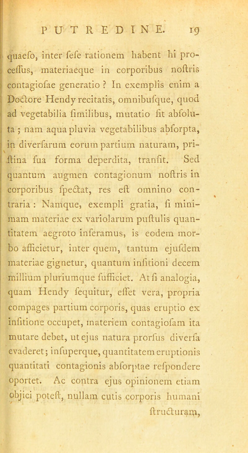 I . , i quaefo, inter fefe rationem habent hi pro- [1 cefTus, materiaeqiie in corporibus noftris ; contagiofae generatio ? In exemplis enim a i Dodlore Hendy recitatis, omnibufque, quod I ad vegetabilia fimilibus, mutatio fit abfolu- . ta ; nam aqua pluvia vegetabilibus abforpta, ! in diverfarum eorum partium naturam, pri- \ ' .ftina fua forma deperdita, tranfit. Sed : quantum augmen contagionum noftris in I corporibus fpecftat, res eft omnino con- traria : Namque, exempli gratia, fi mini- mam materiae ex variolarum puftulis quan- : titatem aegroto inferamus, is eodem mor- ! bo afficietur, inter quem, tantum ejufdem I materiae gignetur, quantum infitioni decem I millium pluriumque fufficiet. At fi analogia, quam Hendy fequitur, effet vera, propria compages partium corporis, quas eruptio ex infitione occupet, materiem contagiofam ita mutare debet, ut ejus natura prorfus diverfa evaderet; infuperque, quantitatem eruptionis quantitati contagionis abforptae refpondere oportet. Ac contra ejus opinionem etiam objici poteft, nullam cutis corporis humani ftru6lurai‘^i,