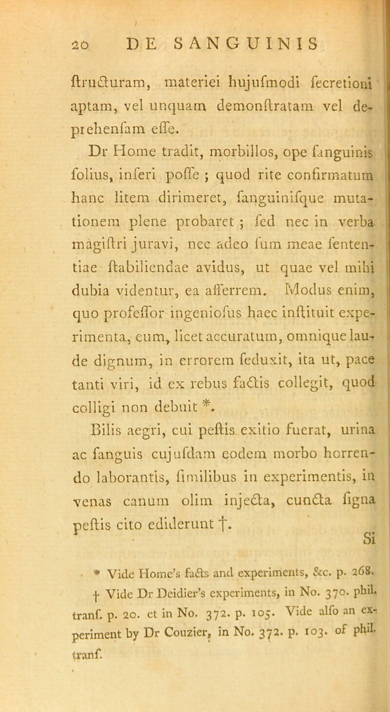 ^0 DE SANGUINIS ftniduram, materiei hujiifmodi fecretioni' aptam, vel unquam demonftratam vel de- prehenfam effe. Dr Home tradit, morbillos, ope fanguinis i folius, inferi pofTe ; quod rite confirmatura i hanc litem dirimeret, fanguinifque muta- i tionem plene probaret ; fed nec in verba I magiftri juravi, nec adeo fum meae fenten- i tiae ftabiliendae avidus, ut quae vel mihi dubia videntur, ea afferrem. Modus enim, i quo profeffor ingeniofus haec inftituit expe- ! rimenta, eum, licet accuratum, omnique lau-r . de dignum, in errorem feduxit, ita ut, pace : tanti viri, id ex rebus fa6Us collegit, quod i colligi non debuit *. Bilis aegri, cui peftis exitio fuerat, urina ' ac fanguls cujufdam eodem morbo horren- do laborantis, fimilibus in experimentis, in venas canum olim injedta, cundta figna peftis cito ediderunt t- Si • * Vide Homc’s faffs and experiments, &c. p. 268. f Vide DrDeidier’s experiments, in No. 370. pbil. tranf. p. 20. et in No. 372. p. 105. Vide alfo an exr periment by Dr Couzier, in No. 372. p. 103. of phd. tranf.