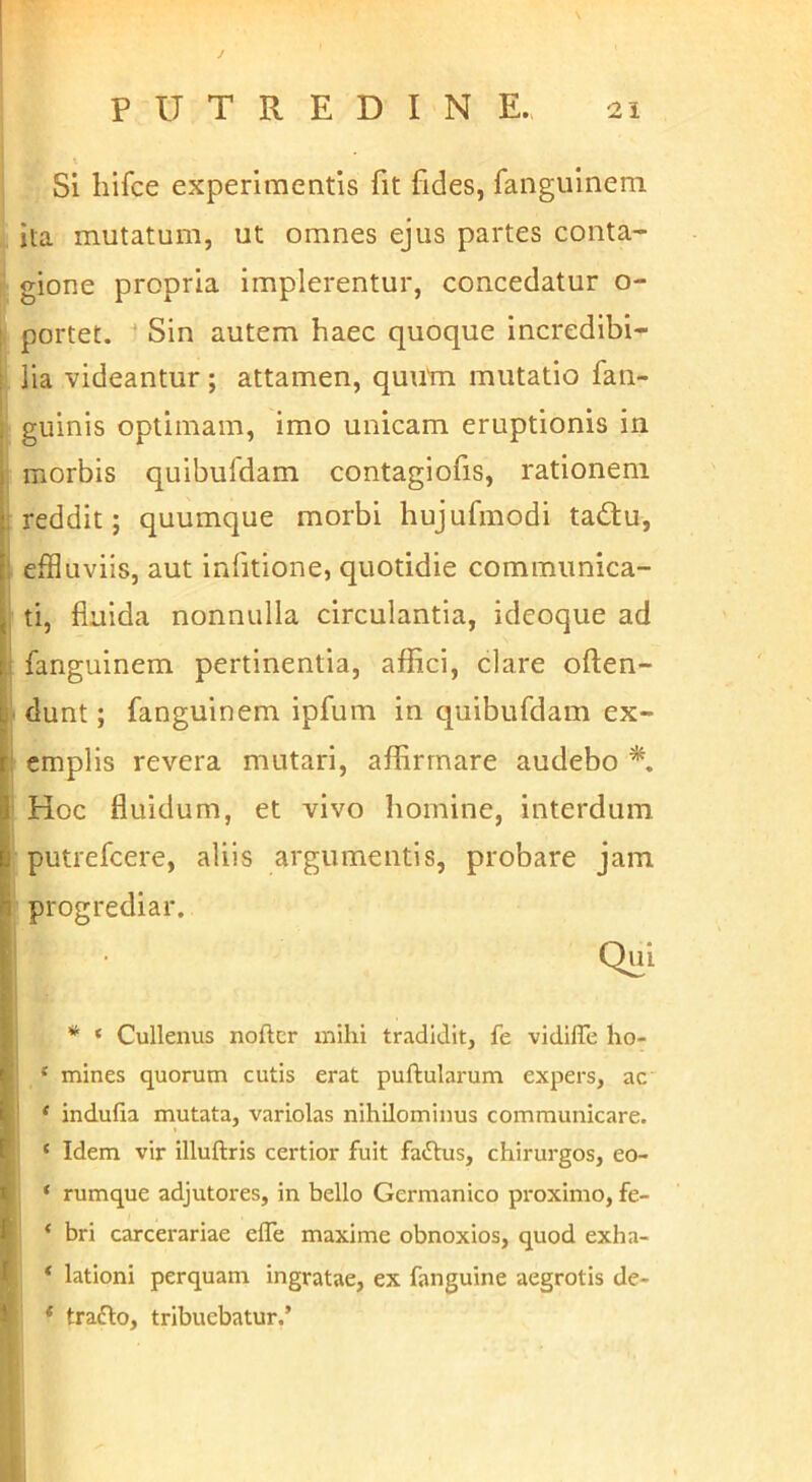 Si hlfce experimentis fit fides, faiiguineni ita mutatum, ut omnes ejus partes conta- ■ gione propria implerentur, concedatur o- I portet. Sin autem haec quoque incredibi- lia videantur ; attamen, quutn mutatio fan- guinis optimam, imo unicam eruptionis in , morbis quibufdam contagiofis, rationem I reddit; quumque morbi hujufmodi ta<Ru, i effluviis, aut infitione, quotidie communica- i ti, fluida nonnulla circulantia, ideoque ad j fanguinem pertinentia, affici, clare often- [• dunt; fanguinem ipfum in quibufdam ex- I cmplis revera mutari, affirmare audebo ' Hoc fluidum, et vivo homine, interdum putrefcere, aliis argumentis, probare jam progrediar. I ; * ‘ Cullenus noftcr mihi tradidit, fe vidilTe ho- 1 ^ ^ ' * mines quorum cutis erat pullularum expers, ac ' ‘ indulia mutata, variolas nihilominus communicare. ‘ Idem vir illuftris certior fuit faftus, chirurgos, eo- ‘ rumque adjutores, in bello Germanico pi-oximo, fe- ‘ bri carcerariae elTe maxime obnoxios, quod exha- * lationi perquam ingratae, ex fanguine aegrotis de- * traflo, tribuebatur.’ i, k 1.1
