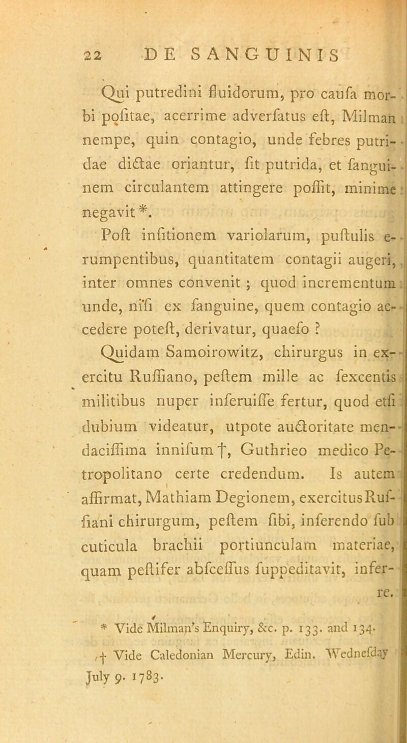 Qui putredini fluidorum, pro caufa mor- bi politae, acerrime adverfatus eft, Milman nempe, quin contagio, unde febres puiri- *i dae didlae oriantur, fit putrida, et fangui-•' nem circulantem attingere poflTit, minime: negavit Poft infitionem variolarum, pullulis e- *i rumpentibus, quantitatem contagii augeri, i inter omnes convenit ; quod incrementum unde, ni’fi ex fanguine, quem contagio ac- i cedere potell, derivatur, quaefo ? Quidam Samoirowitz, chirurgus in ex-- ercitu Rulfiano, pellem mille ac fexcentis militibus nuper inferuilTe fertur, quod etfi dubium videatur, utpote audoritate men--: daciflima innifum f, Guthrieo medico Pe- tropolitano certe credendum. Is autem aflirmat, Mathiam Degionem, exercitusRuf- fiani chirurgum, pellem fibi, inferendo fub cuticula brachii portiunculam materiae, quam pellifer abfcelTus fuppeditavit, infer- re. * Vide MIlman’s Enquiry, Scc. p. 133. and 134- /| Vide Caledonian Mercury, Edin. Wednefdqy July 9. 1783.
