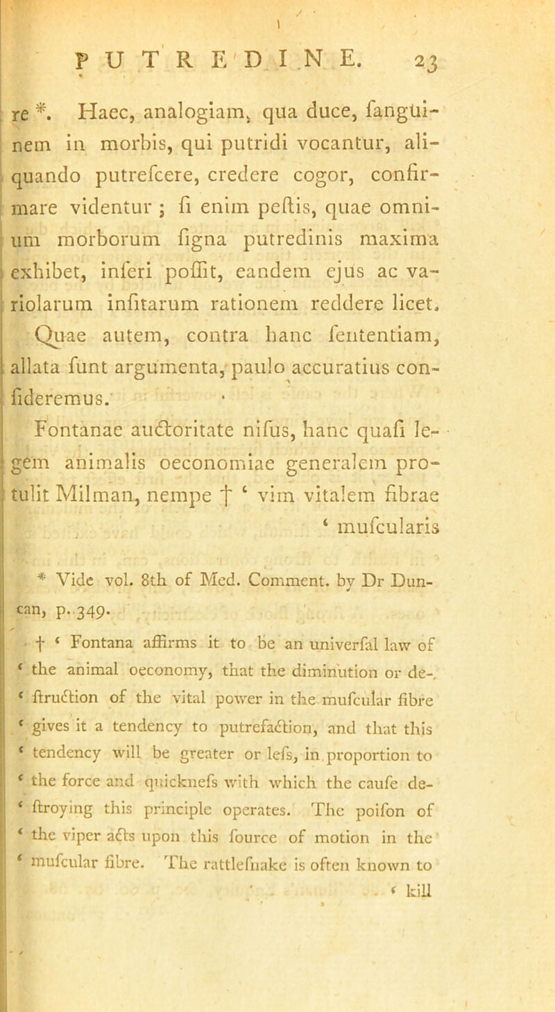 ; re *. Haec, analogiam^ qua duce, fangui- netn iu morbis, qui putridi vocantur, ali- quando putrefcere, credere cogor, confir- mare videntur ; fi enim peftis, quae omni- um morborum figna putredinis maxima, exhibet, inferi poflit, eandem ejus ac va- riolarum infitarum rationem reddere licet. Qirae autem, contra hanc fententiam, allata funt argumenta, paulo accuratius con- ; fideremus. Fontanae audioritate nifus, hanc quafi le- i gem animalis oeconomiae generalem pro- j tulit Milman, nempe t ‘ vim vitalem fibrae ! ‘ mufcularis * Vide vol. 8th of Med. Comment. by Dr Dun- i can, p. 349- I f ‘ Fontana aflBrms it to be an univerfal law of I; ‘ the animal oeconomy, that the diminlition or de-, Ij ‘ ftruftion of the vital power in the mufcular fibre j| ‘ gives it a tendency to putrefaftion, and that this i' ‘ tendency will be greater or lefs, in.proportion to . ‘ the force and qnicknefs with which the caufe de- ‘ ftroying this principle operates. The poifon of ‘ the viper afls iipon this fource of motion in the * mufcular fibre. The rattlefnake is often known to - * kiU