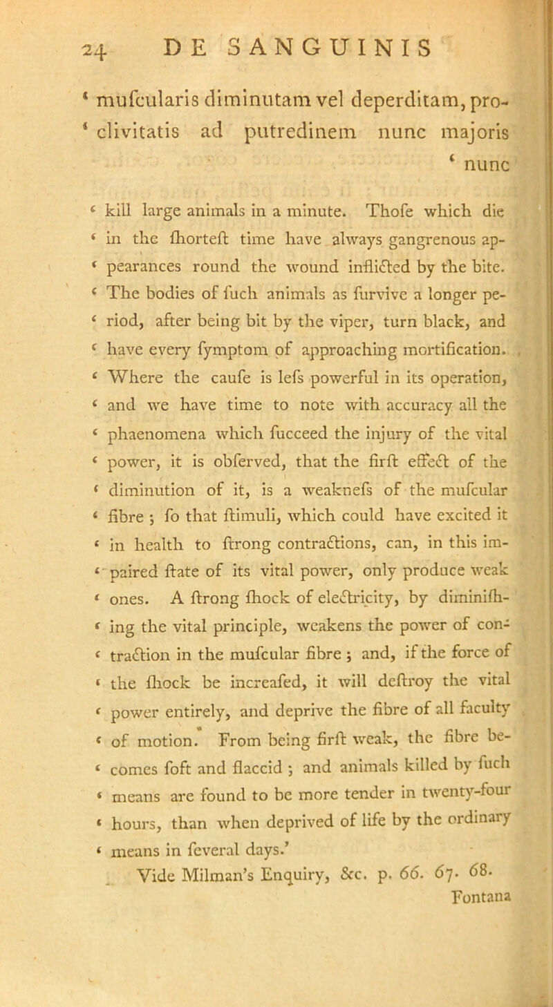 * mufcularis diminutam vel deperditam, pro- ‘ divitatis ad putredinem nunc majoris ‘ nunc ‘ klll large animals in a minute. Thofe which die ‘ in the fhorteft time liave alvvays gangrenous ap- * pearances round the wound inflifted by the bite. ‘ The bodies of fuch animals as furvive a longer pe- ‘ riod, after being bit by the viper, turn black, and ^ have every fymptom pf approaching mortification. ‘ Where the caufe is lefs powerful in its operation, ‘ and we have time to note with accuracy ali the ‘ phaenomena which fucceed the injury of the vital ‘ power, it is obferved, that the firft effeft of the ‘ diminution of it, is a weaknefs of the mufcular ‘ fibre j fo that ftimuli, which could have excited it ‘ in health to ftrong contraftions, can, in this im- * paired flate of its vital power, only produce weak ‘ ones. A ftrong fhock of ele<ftricity, by diminifh- < ing the vital principle, weakens the power of con- « traftion in the mufcular fibre ; and, if the force of * the fliock be increafed, it will deftroy the vital ‘ power entirely, and deprive the fibre of all faculty « of motion. From being firft weak, the fibre be- ‘ comes foft and flaccid ; and animals killed by fuch ‘ means are found to be more tender in twenty-four * hours, than when deprived of life by the ordinary ‘ means in feveral days.’ Vide Milman’s Enquiry, Scc. p. 66. 67. 68. Fontana