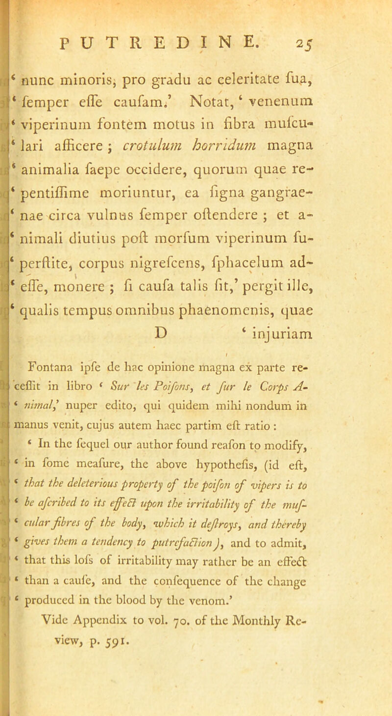 .1' ri £ u )( r I R U A l J .3 'i ‘ nunc minoris^ pro gradu ac celeritate fu^i, * femper efle caufam/ Notat, ‘ venenum ‘ viperinum fontem motus in fibra mufcu- ‘ lari afficere j crotulum horridwn magna ‘ animalia faepe occidere, quorum quae re- ‘ pentifTime moriuntur, ea figna gangrae- ‘ nae circa vulnus femper offendere ; et a- ‘ nimali diutius poff morfum viperinum fu- ‘ perftite, corpus nigrefcens, fphacelum ad~ ‘ effe, monere ; fi caufa talis fit,’ pergit ille, ‘ qualis tempus omnibus phaenomenis, quae D ‘ injuriam / Fontana ipfe de hac opinione magna ex parte re- ceflit in libro ‘ S>ur les Poifons, et fur le Corps A- ‘ nhnal^ nuper edito, qui quidem mihi nondum in manus venit, cujus autem haec partim eft ratio: ‘ In the fequel onr author found reafon tp modify, ‘ in forne meafure, the above hypothefis, (id efi, ‘ that the deleterious property of the poifon of nipers is to ‘ be afcribed to its effeB upon the irritability of the muf- ‘ cular fibres of the body, n.vhich it dejlroys, and thereby ‘ gives them a teudency to putrcfaBion J, and to admit, ‘ that this lofs of irritability may rather be an effeft ‘ than a caule, and the confequence of the change ‘ produced in the blood by the venom.’ Vide Appendix to vol. 70. of the Monthly Re- view, p. 591. i