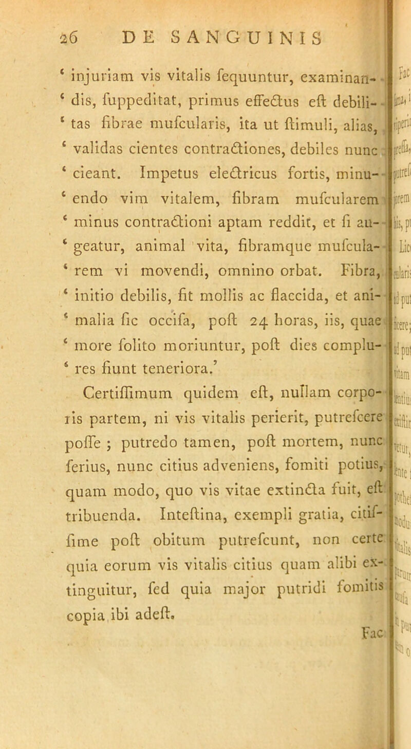 ‘ injuriam vis vitalis fequuntur, examinan- ‘ dis, fuppeditat, primus efFedlus eft debili-- ‘ tas fibrae mufcularis, ita ut ftimuli, alias, ‘ validas cientes contradliones, debiles nuncj ‘ cieant. Impetus eledricus fortis, minu- ‘ endo vim vitalem, fibram mufcularem * minus contradtioni aptam reddit, et fi au- ‘ geatur, animal 'vita, fibramque mufcula- ‘ rem vi movendi, omnino orbat. Fibra, '* initio debilis, fit mollis ac flaccida, et ani- * malia fic occlfa, poli 24 horas, iis, quae ‘ more folito moriuntur, poft dies complu- ‘ res fiunt teneriora.’ Certiflimum quidem efl, nullam corpo- ris partem, ni vis vitalis perierit, putrefcere polfe ; putredo tamen, pofl mortem, nunc ferius, nunc citius adveniens, fomiti potius, quam modo, quo vis vitae extinda fuit, efl tribuenda. Inteflina, exempli gratia, citif- fime pofl obitum putrefcunt, non certe quia eorum vis vitalis citius quam alibi ex- tinguitur, fed quia major putridi fonntis copia ibi adefl:. Fac fac jiperii frefla, jiitrcfi Lici dari: fipul kere; »!pul litaiii fetiiii siliic ^iite I nk Ms liifa ^0