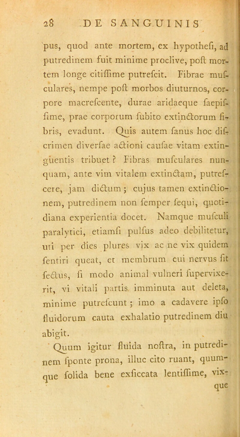 'pus, quod ante mortem, ex hypothefi, ad putredinem fuit minime proclive, poft mor- tem longe citiffime putrefcit. Fibrae muf- culares, nempe poft morbos diuturnos, cor- pore macrefcente, durae aridaeque faepif- fime, prae corporum fubito extindlorum fi- bris, evadunt. Quis autem fanus hoc dif- crimen diverfae acftioni caufae vitam extin- aiientis tribuet ? Fibras mufculares nun- quam, ante vim vitalem extindtam, putref- cere, jam didtum; cujus tamen extindlio- nem, putredinem non feraper fequi, quoti- diana experientia docet. Namque mufculi paralytici, etiamfi pulfus adeo debilitetur, uti per dies plures vix ac ne vix quidem fentiri queat, et membrum cui nervus fit fecftus, fi modo animal vulneri fupervixe- rit, vi vitali partis, imminuta aut deleta, ! minime putrefcunt ; imo a cadavere ipfo fluidorum cauta exhalatio putredinem diu abigit. ■ Quum igitur fluida noftra, in putredi- nem fponte prona, illuc cito ruant, quum- que folida bene exficcata lentiflime, vix- que