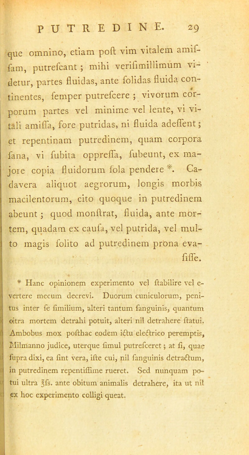 que omnino, etiam poft vim vitalem amif- fam, piitrelcant ; mihi verifimillimum vi- detur, partes fluidas, ante folidas fluida con- tinentes, femper putrefcere ; vivorum cor- porum partes vel minime vel lente, vi vi- tali amilla, fore putridas, ni fluida adeflfent; et repentinam putredinem, quam corpora fana, vi fubita opprelfa, fubeunt, ex ma- jore copia fluidorum lola pendere Ca- davera aliquot aegrorum, longis morbis macilentorum, cito quoque in putredinem abeunt; quod monftrat, fluida, ante mor- tem, quadam ex caufa, vel putrida, vel mul- to magis folito ad putredinem prbna eva- filfe. * Hanc opinionem experimento vel ftabilire vel e- vertere mecum decrevi. Duorum cuniculorum, peni- tus inter fe fimilium, alteri tantum fanguinis, quantum oitra mortem detrahi potuit, alteri nil detrahere ftatui. Ambobus mox pofthac eodem i£lu eleflrlco peremptis, Milmanno judice, uterque fimul putrefceret; at fi, quae fupra dixi, ea fint vera, ifte cui, nil fanguinis detractum, in putredinem repentiffime rueret. Sed nunquam po- tui ultra ^fs. ante obitum animalis detrahere, ita ut nil ex hoc experimento colligi queat.