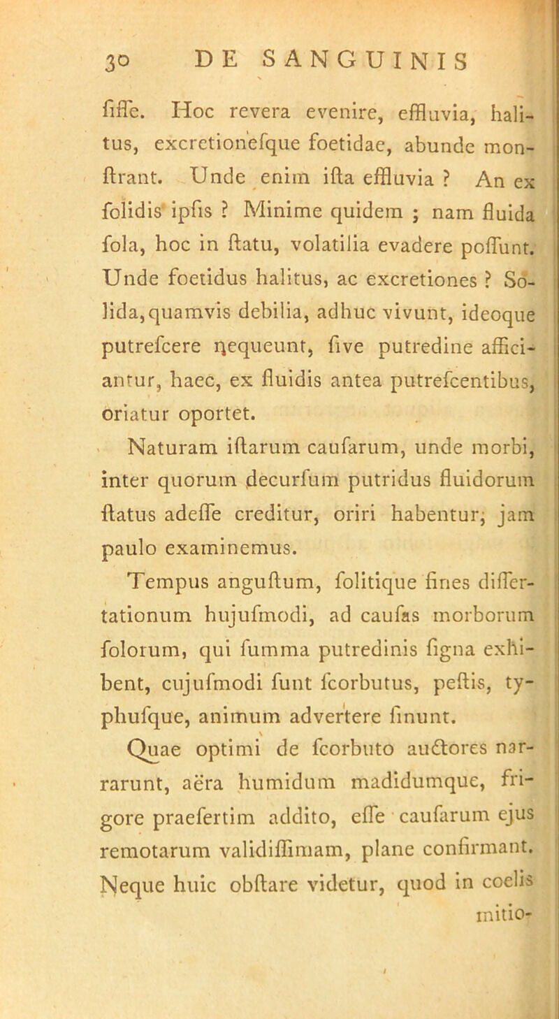fiffe. Hoc revera evenire, effluvia, hali- tus, excretiohefque foetidae, abunde mon- ftrant. Unde enim ifta effluvia ? An ex folidis' ipfis ? Minime quidem ; nam fluida fola, hoc in flatu, volatilia evadere poflunt. : Unde foetidus halitus, ac excretiones ? Sd- ! lida, quamvis debilia, adhuc vivunt, ideoqiie i putrefcere qequeunt, five putredine affici- 1 antur, haec, ex fluidis antea putrefcentibus, 1 oriatur oportet. Naturam iftarum caufarum, unde morbi, ' inter quorum decurfum putridus fluidorum i ftatus adeffe creditur, oriri habenturj jam : paulo examinemus. Tempus anguflum, folitique fines difler- tationum hujufmodi, ad caufas morborum folorum, qui fumma putredinis figna exhi- bent, cujufmodi funt fcorbutus, peflls, ty- phufque, animum advertere finunt. Quae optimi de fcorbuto audlores nar- rarunt, aera humidum madidumque, fri- gore praefertim addito, effe caufarum ejus remotarum validiffimam, plane confirmant. Neque huic obflare videtur, ciuod in coelis initio-