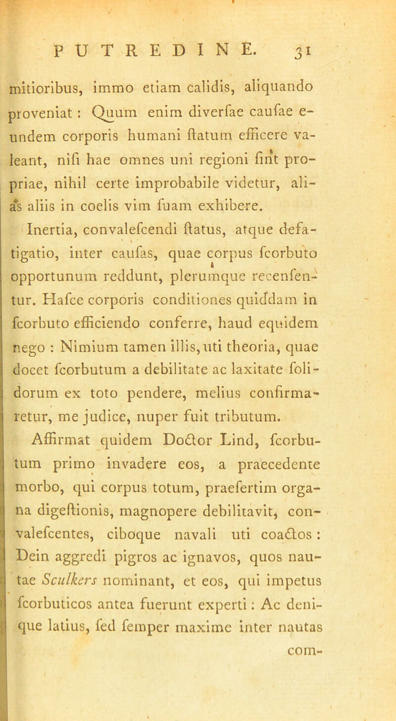 mitioribus, immo etiam calidis, aliquando proveniat: Quum enim diverfae caufae e- undem corporis humani ftatum efficere va- leant, nifi hae omnes uni regioni fint pro- priae, nihil certe improbabile videtur, ali- a*s aliis in coelis vim fuam exhibere. Inertia, convalefcendi flatus, atque defa- tigatio, inter caufas, quae corpus fcorbuto opportunum reddunt, plerumque recenfen- tur. Hafce corporis conditiones quiddam in fcorbuto efficiendo conferre, haud equidem nego : Nimium tamen illis,uti theoriaj tjuae docet fcorbutum a debilitate ac laxitate foli- dorum ex toto pendere, melius confirma- retur, me judice, nuper fuit tributum. Affirmat quidem Do6lor Lind, fcorbu- tum primo invadere eos, a praecedente morbo, qui corpus totum, praefertim orga- na digeftionis, magnopere debilitavit, con- valefcentes, ciboque navali uti coadtos: Dein aggredi pigros ac ignavos, quos nau- tae Sculkers nominant, et eos, qui impetus fcorbuticos antea fuerunt experti; Ac deni- que latius, fed femper maxime inter nautas com-