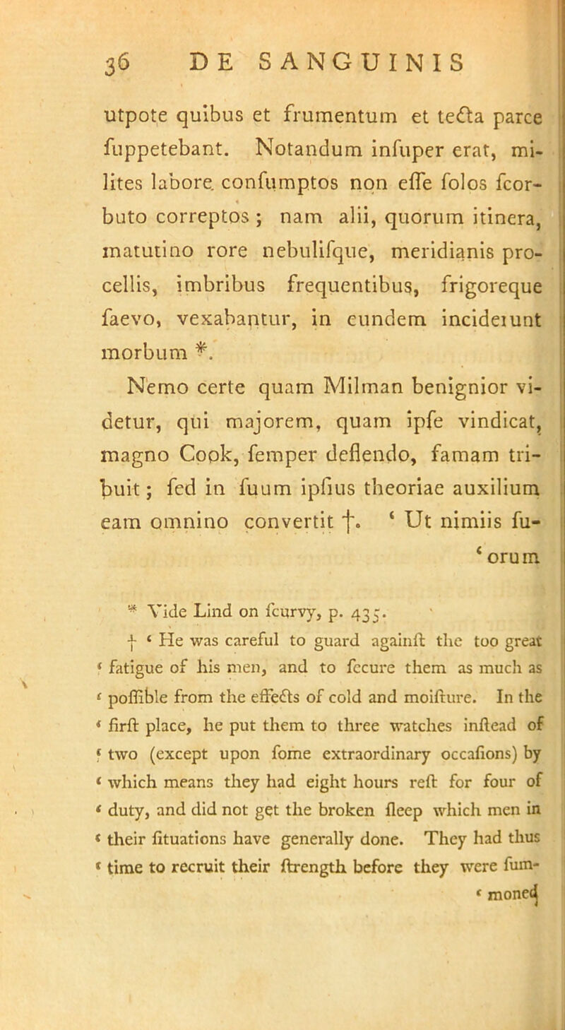 utpote quibus et frumentum et teda parce fuppetebant. Notandum infupcr erat, mi- lites labore, confumptos non effe folos fcor- i « buto correptos ; nam alii, quorum itinera, : matutino rore nebulifque, meridianis pro- ; cellis, imbribus frequentibus, frigoreque ; faevo, vexabantur, in eundem Incideiunt : morbum Nemo certe quam Milman benignior vi- , detur, qui majorem, quam ipfe vindicat, ' magno Cook, femper deflendo, famam tri- I f>uit; fed in fuum ipfius theoriae auxilium eam omnino convertit f. ‘ Ut nimiis fu- ‘ orum Vide LInd on Icurvy, p. 435, I ‘ He was careful to guard againft the too great | ‘ fatigue of his nien, and to fccure them as much as | ‘ poflible from the efferis of cold and moifture. In the 1 * firft place, he put them to three watches inftead of ‘ two (except upon forne extraordlnary occafions) by * which means they had eight hours reft for four of * duty, and did not get the broken fleep which men in < their fituations have generally done. They had thus ‘ time to recruit their ftrength bcfore they were fum-