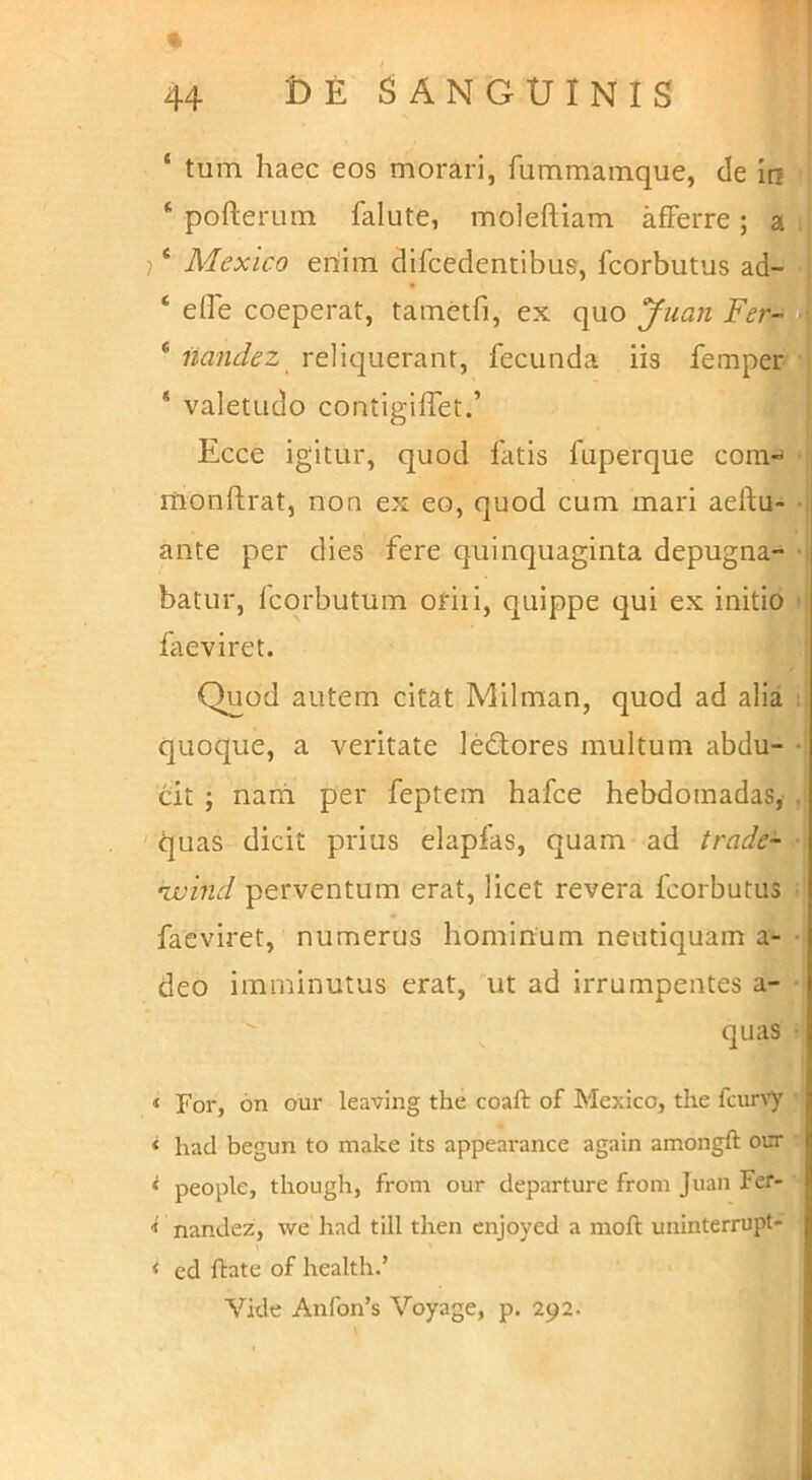 % ‘ tum haec eos morari, fummamque, de Ia ‘ pofterum falute, moleftiam afiPerre; a j * Mexico ertim difcedentibus, fcorbutus ad- ‘ eife coeperat, tametfi, ex quo yiian Fer- * iiandez reliquerant, fecunda iis femper * valetudo contigilTet.’ Ecce igitur, quod fatis fuperque com- monftrat, non ex eo, quod cum mari aeftu- ante per dies fere quinquaginta depugna- batur, Icorbutum oriii, quippe qui ex initio faeviret. Quod autem citat Milman, quod ad alia quoque, a veritate ledlores multum abdu- dt ; nam per feptem hafce hebdomadas, ' quas dicit prius elapfas, quam ad trade- ruuind perventum erat, licet revera fcorbutus faeviret, numerus hominum neutiquam a- deo imminutus erat, ut ad irrumpentes a- quas ‘ For, 6n our leaving the coaft of Mexico, tlie fcur\’y « had begun to make its appearance again amongft our ^ people, tliough, from our departure from Juan Fer- < nandez, we had till then cnjoyed a moft uninterrupt- * ed ftate of health.’ Vide Anfon’s Voyage, p. 292.