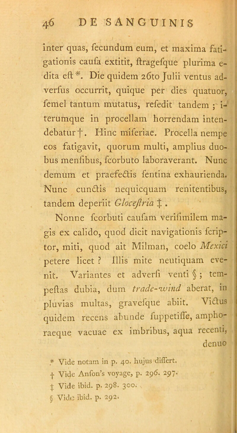 I inter quas, fecundum eum, et maxima fati- gationis caufa extitit, ftragefque plurima e- dita eft^. Die quidem 26to Julii ventus ad- verfus occurrit, quique per dies quatuor, femel tantum mutatus, refedit tandem p i- terumque in procellam horrendam inten- debatur f. Hinc miferiae. Procella nempe eos fatigavit, quorum multi, amplius duo- bus menfibus, fcorbuto laboraverant. Nunc demum et praefectis fentina exhaurienda. I Nunc cunCtis nequicquam renitentibus, tandem deperiit Glocejiria J . Nonne fcorbuti caufam verifimilem ma- gis ex calido, quod dicit navigationis fcrip- tor, miti, quod ait Milman, coelo Mexici petere licet ? Illis mite neutiquam eve- nit. Variantes et adverfi venti §; tem- peftas dubia, dum trade-nvind aberat, in pluvias multas, gravefque abiit. ViCtus quidem recens abunde fuppetllTe, ampho- raeque vacuae ex imbribus, aqua recenti, dentio * Vide notam in p. 40. hujus diflert. f Vide x\nfon’s voyage, p. 296. 297. X Vide ibid. p. 298. 300. § Vid(3 ibid. p. 292.
