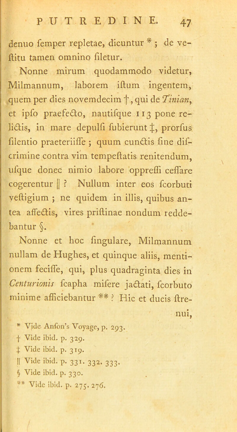 denuo femper repletae, dicuntur * ; de ve- llitu tamen omnino filetur. Nonne mirum quodammodo videtur, Milmannum, laborem iftum ingentem, quem per dies novemdecim 'j', qui de ‘Tinian, et ipfo praefedo, nautifque 113 pone re- lidis, in mare depulfi fubierunt ij:, prorfus filentio praeteriiffe ; quum eundis fine dif- crimine contra vim tempeftatis renitendum, ufque donec nimio labore bppreffi ceflare cogerentur [j ? Nullum inter eos fcorbuti veftigium ; ne quidem in illis, quibus an- tea affedis, vires priftinae nondum redde- bantur §. Nonne et hoc fmgulare, Milmannum nullam de Hughes, et quinque aliis, menti- onem fecilTe, qui, plus quadraginta dies in Centurionis fcapha mifere jadati, fcorbuto minime afficiebantur ** ? Hic et ducis ftre- nui, * Vide Anfon’s Voyage, p. 293. I Vide ibid. p. 329. J Vide ibid. p. 319. II Vide ibid. p. 331. 332. 333. § Vide ibid. p. 330. ** Vide ibid. p. 275. 276.