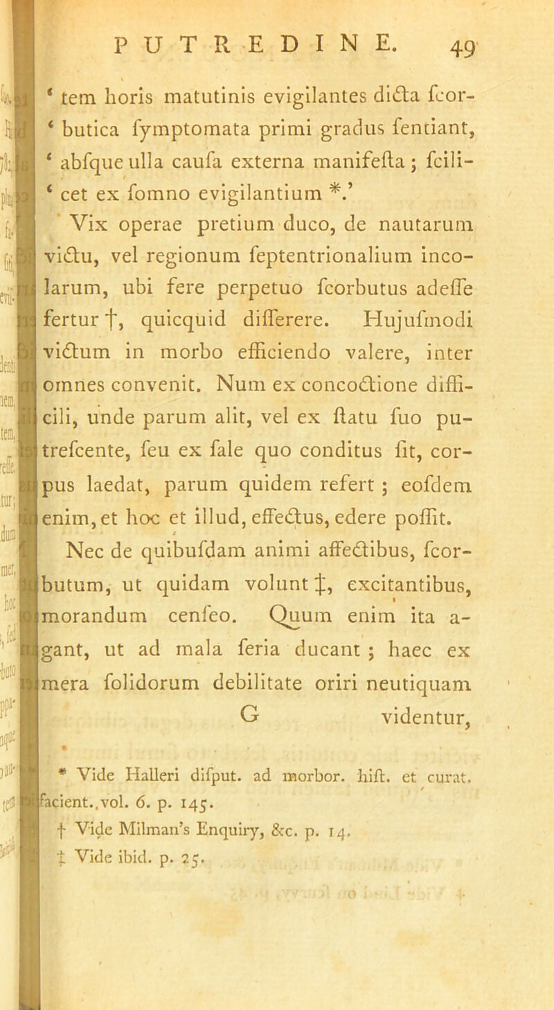 ‘ tem horis matutinis evigilantes did;a fcor- * butica fymptomata primi gradus fentiant, ‘ abfque ulla caufa externa manifefta; fcili- ‘ cet ex fomno evigilantium Vix operae pretium duco, de nautarum vidu, vel regionum feptentrionalium inco- larum, ubi fere perpetuo fcorbutus adefle fertur quicquid differere. Hujufmodi vidum in morbo efficiendo valere, inter omnes convenit. Num ex concodione diffi- cili, unde parum alit, vel ex ftatu fuo pu- trefcente, feu ex fale quo conditus fit, cor- pus laedat, parum quidem refert ; eofdem enim, et hoc et illud, effedus, edere poffit. Nec de quibufdam animi affedibus, fcor- butum, ut quidam volunt J, excitantibus, I morandum cenfeo. Quum enim ita a- gant, ut ad mala feria ducant ; haec ex mera folidorum debilitate oriri neutiquam G videntur, « / • u , * Vide Halleri difput. ad raorbor. liift. et curat. / facient..vol. 6. p. 145. f Vide Milman’s Enquiiy, &c. p. 14. I Vide ibid. p. 25. 0