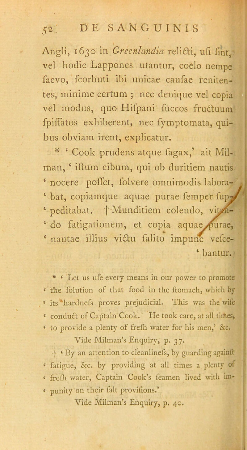 i / 52: DE SANGUINIS 1 i Angli, 1630 in Greenlandia relid:i, ufi vel hodie Lappones utantur, coelo nempe; faevo, fcorbuti ibi unicae caufae reniten->| tes, minime certum ; nec denique vel copiaV vel modus, quo Hifpani fuccos fruduumV^ fpiffatos exhiberent, nec fymptomata, qui-^ bus obviam irent, explicatur. <V * ‘ Cook prudens atque fagax,’ ait Mil-i man, ‘ iftum cibum, qui ob duritiem nautis»' ‘ nocere poflet, folvere omnimodis labora- ‘ bat, copiamque aquae purae femper fupj ‘ peditabat. f Munditiem colendo, vit ‘ do fatigationem, et copia aquae ypurae, ‘ nautae illius vidtu falito impune vefce- ‘ bantur.) * ‘ Let us ufe every means In our power to promote ‘ the folution of that food in the ftomach, which by , * its^hardnefs proves prejudicial. This was the wife ‘ condu£t of Captain Cook. He took care, at ali tiiftes, ‘ to provide a plenty of frefh Water for his men,’ &c. Vide Milman’s Enquiry, p. 3 7. f ‘ By an attention to cleanlinefs, by guarding againft ‘ fatigue, &c. by providing at ali times a plenty of ‘ frefli water, Captain Cook’s feamen lived with im- ‘ punity on fheir falt provihons.’ Vide Milman’s Enquiry, p. 40. I
