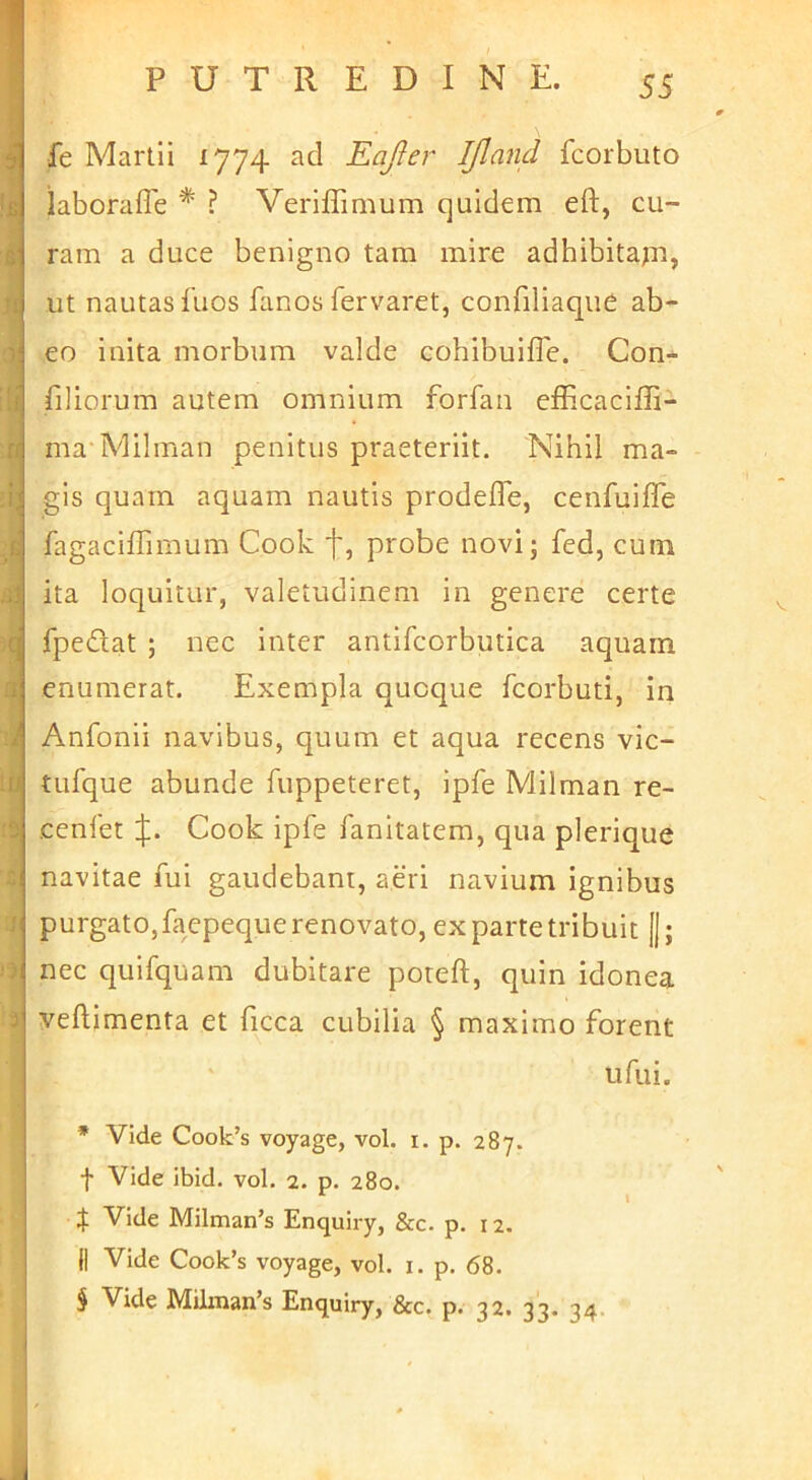 i l£ 1 -■) 3 fe Martii 1774 ad Eafler Ifland fcorbuto iaboraffe * ? Veriffimum quidem eft, cu- ram a duce benigno tam mire adhibitapi, ut nautas fuos fanos fervaret, confiliaque ab- eo inita morbum valde cohibuifTe. Con* filiorum autem omnium forfan efficaciffi- ma Milman penitus praeteriit. Nihil ma- gis quam aquam nautis prodefTe, cenfuifle fagaciffimum Cook probe novi; fed, cum ita loquitur, valetudinem in genere certe fpediat ; nec inter antifcorbutica aquam enumerat. Exempla quoque fcorbuti, iri Anfonii navibus, quum et aqua recens vic- tufque abunde fuppeteret, ipfe Milman re- cenlet J. Cook ipfe fanitatem, qua plerique navitae fui gaudebant, aeri navium ignibus purgato, faepeque renovato, ex parte tribuit [|; nec quifquam dubitare poteft, quin idonea veftimenta et ficca cubilia § maximo forent ufui. * Vide Cook’s voyage, vol. i. p. 287. f Vide ibid. vol. 2. p. 280. X Vide Milman’s Enquiry, &c. p. 12. II Vide Cook’s voyage, vol. i. p. 68.