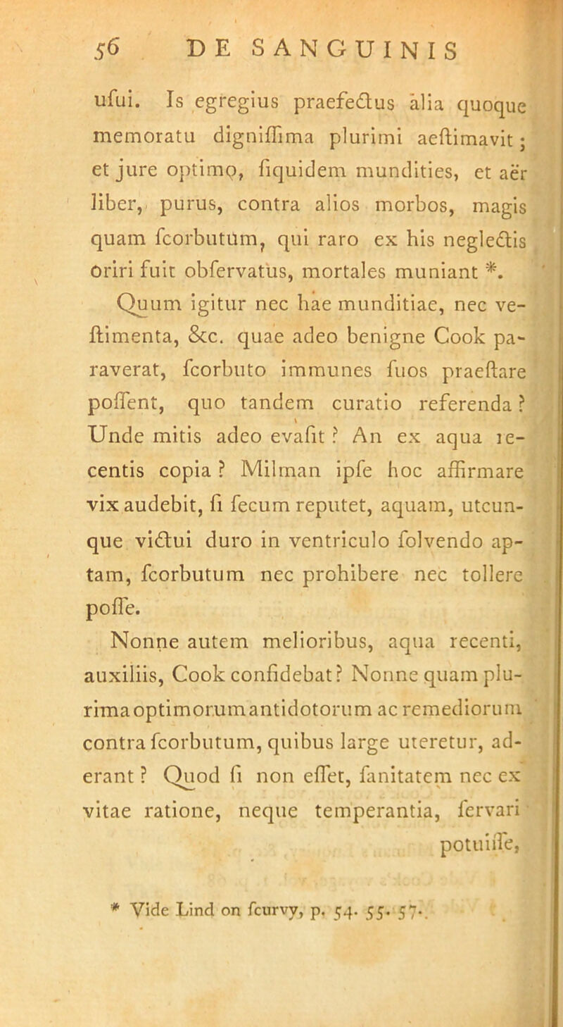 ufui. Is egregius praefedus alia quoque memoratu digniflima plurimi aeftimavit; et jure optimq, fiquidem mundities, et aer liber, purus, contra alios morbos, magis quam fcorbutumj qui raro ex his negledis oriri fuit obfervatus, mortales muniant *. Quum igitur nec hae munditiae, nec ve- ftimenta, &c. cjuae adeo benigne Cook pa- raverat, fcorbuto immunes fuos praeftare poffent, quo tandem curatio referenda ? \ Unde mitis adeo evafit ? An ex aqua le- centis copia ? Milman ipfe hoc affirmare vix audebit, fi fecum reputet, aquam, utcun- que vidui duro in ventriculo folvendo ap- tam, fcorbutum nec prohibere nec tollere poffe. Nonne autem melioribus, aqua recenti, auxiliis, Cook confidebat? Nonne quam plu- rima optimorum antidotorum ac remediorum contra fcorbutum, quibus large uteretur, ad- erant ? Quod fi non effiet, fanitatem nec ex vitae ratione, neque temperantia, fervari potuiffie,
