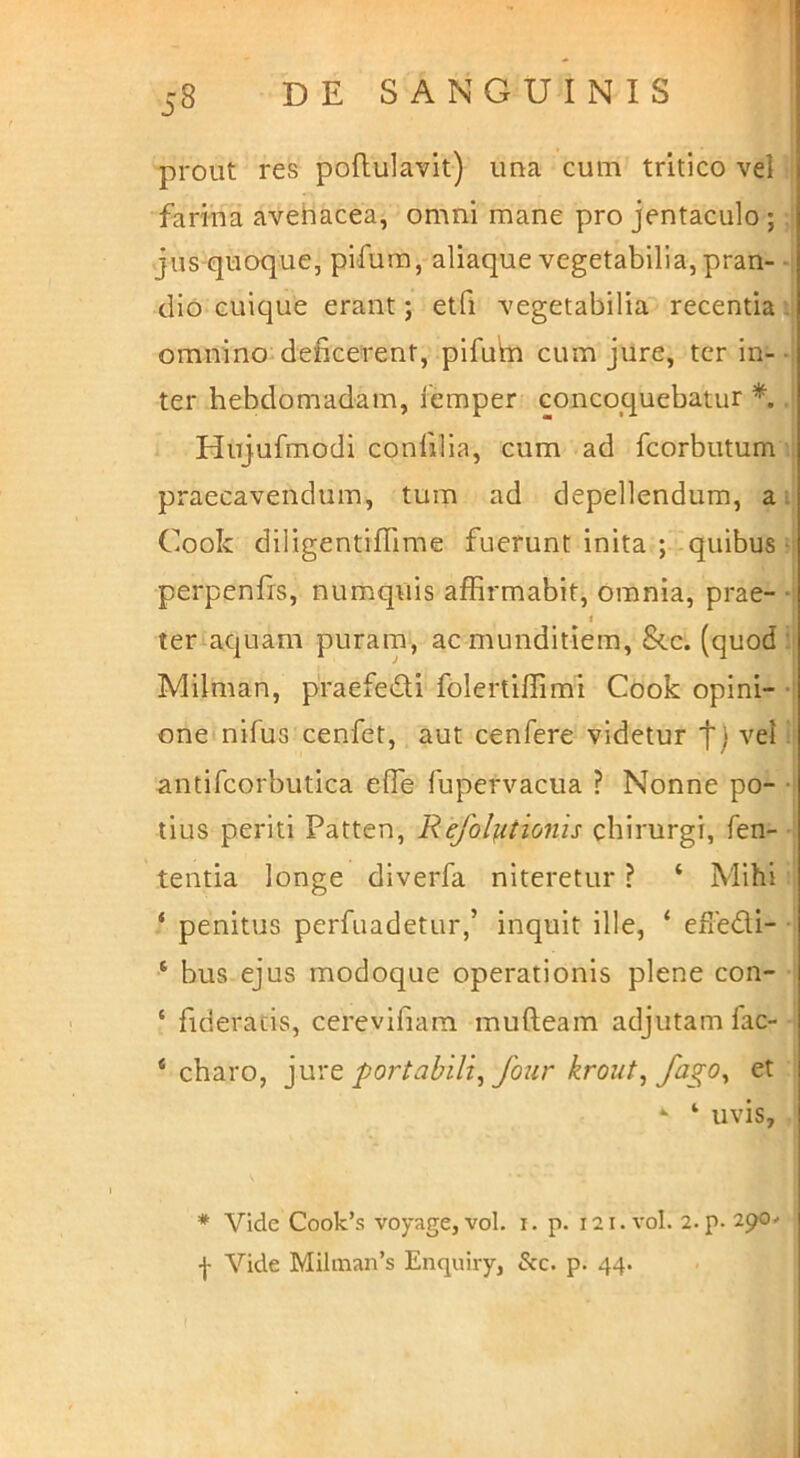 prout res poftulavit) ima cum tritico vel farina avehacea, omni mane pro jentaculo; jus-quoque, pifum, aliaque vegetabilia, pran- -i dio cuique erant; etfi vegetabilia recentia ii omnino deficerent, pifutn cum jure, ter in--I ter hebdomadam, iemper concoquebatur Hujufmodi confilia, cum ad fcorbutum ; praecavendum, tum ad depellendum, aij Cook diligentiffime fuerunt inita ;-quibus h perpenfrs, numquis affirmabit. Omnia, prae- -i f ter aquam puram, ac munditiem, &.C. (quod Milman, praefedi folertiffimi Cook opini- -i oneinifus cenfet, aut cenfere videtur t) vel, antifcorbutica effie fupervacua ? Nonne po- -i tius periti Patten, Refol^tion '^s chirurgi, fen- tentia longe diverfa niteretur ? ‘ Mihi ‘ penitus perfuadetur,’ inquit ille, ‘ efledi- ‘ bus ejus modoque operationis plene con- ‘ fideratis, cerevifiam mulleam adjutam fac- ‘ charo, portabili^ four krout^ fago^ et ‘ ‘ uvis, * Vide Cook’s voyage, vol. i. p. 121. vol. 2. p- 290^